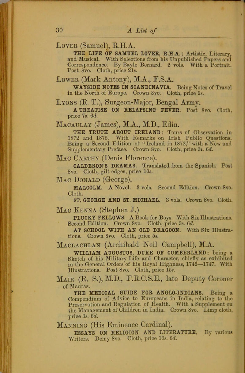 Lover (Samuel), R.H.A. THE LIFE OF SAMUEL LOVER, R.H.A.; Artistic, Literary, and Musical. With Selections from his Unpublished Papers and Correspondence. By Bayle Bernard. 2 vols. With a Portrait. Post 8vo. Cloth, price 21s. Lower (Mark Antony), M.A., F.S.A. WAYSIDE NOTES IN SCANDINAVIA. Being Notes of Travel in the North of Europe. Crown 8vo. Cloth, price 9s. Lyons (R T.), Surgeon-Major, Bengal Army. A TREATISE ON RELAPSING FEVER. Post 8vo. Cloth, price 7s. 6d. Macaulay (James), M.A., M.D., Edin. THE TRUTH ABOUT IRELAND: Tours of Observation in 1872 and 1875. With Remarks on Irish Public Questions. Being a Second Edition of “ Ireland in 1872,” with a New and Supplementary Preface. Crown 8vo. Cloth, price 3s. 6d. Mac Carthy (Denis Florence). CALDERON’S DRAMAS. Translated from the Spanish. Post 8vo. Cloth, gilt edges, price 10s. Mac Donald (George). MALCOLM. A Novel. 3 vols. Second Edition. Crown 8vo. Cloth. ST. GEORGE AND ST. MICHAEL. 3 vols. Crown 8vo. Cloth. Mac Kenna (Stephen J.) PLUCKY FELLOWS. A Book for Boys. With Six Illustrations. Second Edition. Crown 8vo. Cloth, price 3s. 6d. AT SCHOOL WITH AN OLD DRAGOON. With Six Illustra- tions. Crown 8vo. Cloth, price 5s. Maclachlan (Archibald Neil Campbell), M.A. WILLIAM AUGUSTUS, DUKE OF CUMBERLAND; being a Sketch of his Military Life and Character, chiefly as exhibited in the General Orders of his Royal Highness, 1715—1717. With Illustrations. Post 8vo. Cloth, price 15s. Mair (R S.), M.D., F.RC.S.E., late Deputy Coroner of Madras. THE MEDICAL GUIDE FOR ANGLO-INDIANS. Being a Compendium of Advice to Europeans in India, relating to the Preservation and Regulation of Health. With a Supplement on the Management of Children in India. Crown 8vo. Limp cloth, price 3s. Gd. Manning (His Eminence Cardinal). ESSAYS ON RELIGION AND LITERATURE. By various Writers. Demy 8vo. Cloth, price 10s. Gd.