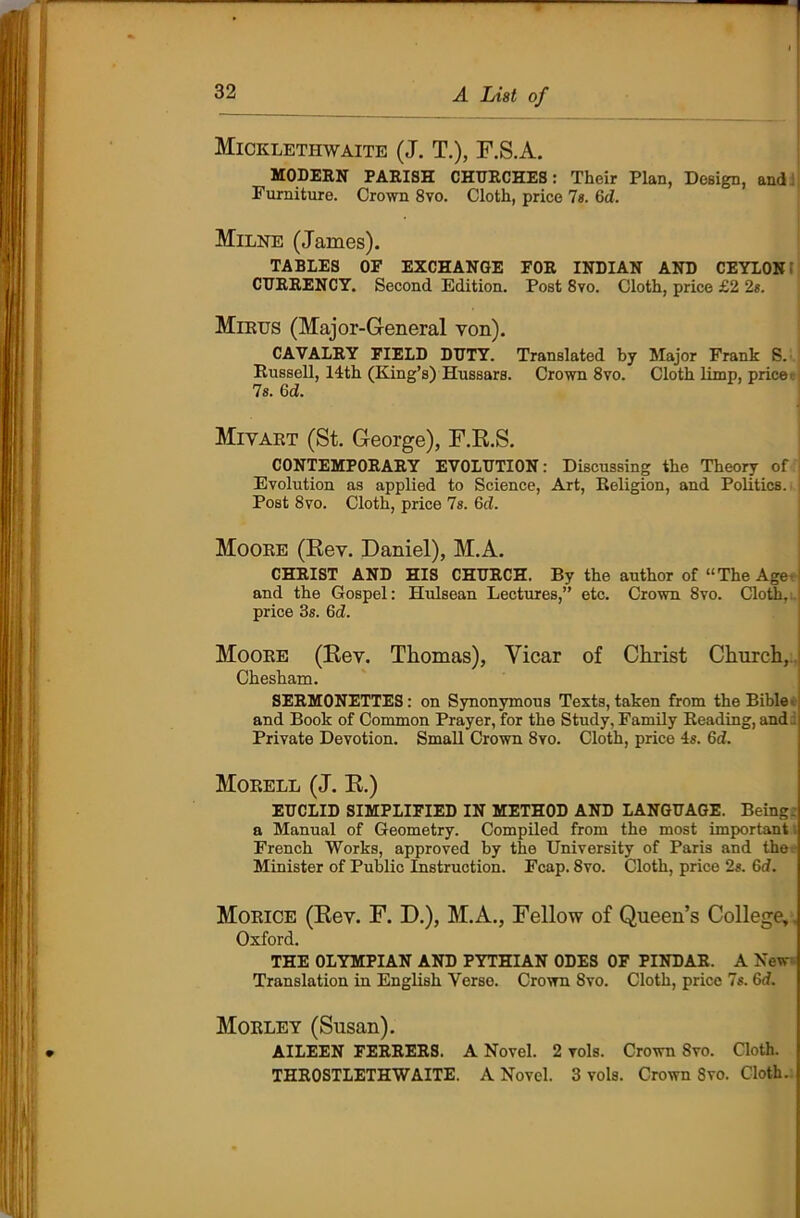 * i Mickleti-iwaite (J. T.), F.S.A. MODERN PARISH CHURCHES: Their Plan, Design, and Furniture. Crown 8vo. Cloth, price Is. Gd. Milne (James). TABLES OF EXCHANGE FOR INDIAN AND CEYLON CURRENCY. Second Edition. Post 8vo. Cloth, price £2 2«. Mirus (Major-General von). CAVALRY FIELD DUTY. Translated by Major Frank S. Russell, 14th (King’s) Hussars. Crown 8vo. Cloth limp, price 7s. 6d. \ Mivart (St. George), F.R.S. CONTEMPORARY EVOLUTION: Discussing the Theory of j Evolution as applied to Science, Art, Religion, and Politics. Post 8vo. Cloth, price 7s. 6d. Moore (Rev. Daniel), M.A. CHRIST AND HIS CHURCH. By the author of “The Age and the Gospel: Hulsean Lectures,” etc. Crown 8vo. Cloth,.: price 3s. 6d. Moore (Rev. Thomas), Yicar of Christ Church, Chesham. SERMONETTES: on Synonymous Texts, taken from the Bible and Book of Common Prayer, for the Study, Family Reading, and d Private Devotion. Small Crown 8vo. Cloth, price 4s. 6d. Morell (J. R.) EUCLID SIMPLIFIED IN METHOD AND LANGUAGE. Being a Manual of Geometry. Compiled from the most important French Works, approved by the University of Paris and the Minister of Public Instruction. Fcap. 8vo. Cloth, price 2s. Gd. Morice (Rev. F. D.), M.A., Fellow of Queen’s College, Oxford. THE OLYMPIAN AND PYTHIAN ODES OF PINDAR. A New Translation in English Verse. Crown Svo. Cloth, price 7s. Gd. Morley (Susan). AILEEN FERRERS. A Novel. 2 vols. Crown Svo. Cloth. THROSTLETHWAITE. A Novel. 3 vols. Crown Svo. Cloth.