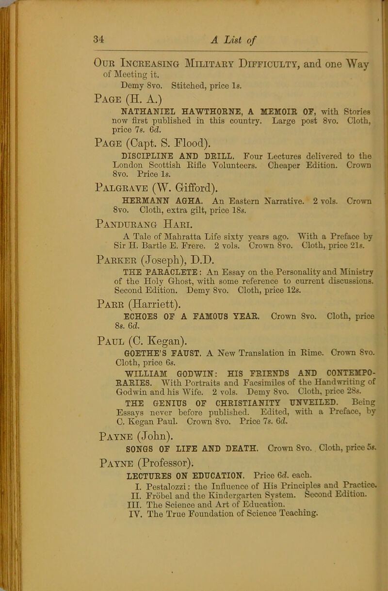 Our Increasing Military Difficulty, and one Way of Meeting it. Demy Svo. Stitched, price Is. Page (H. A.) NATHANIEL HAWTHORNE, A MEMOIR OF, with Stories now first published in this country. Large post 8vo. Cloth, price 7s. 6dL Page (Capt. S. Flood). DISCIPLINE AND DRILL. Four Lectures delivered to the London Scottish Rifle Volunteers. Cheaper Edition. Crown 8vo. Price Is. Palgrave (W. Gifford). HERMANN AGHA. An Eastern Narrative. 2 vols. Crown 8vo. Cloth, extra gilt, price 18s. Pandurang Hari. A Tale of Mahratta Life sixty years ago. With a Preface by Sir H. Bartle E. Frere. 2 vols. Crown 8vo. Cloth, price 21s. Parker (Joseph), D.D. THE PARACLETE : An Essay on the Personality and Ministry of the Holy Ghost, with some reference to current discussions. Second Edition. Demy 8vo. Cloth, price 12s. Parr (Harriett). ECHOES OF A FAMOUS YEAR. Crown 8vo. Cloth, price 8s. 6d. Paul (C. Kegan). GOETHE'S FAUST. A New Translation in Rime. Crown 8vo. Cloth, price 6s. WILLIAM GODWIN: HIS FRIENDS AND CONTEMPO- RARIES. With Portraits and Facsimiles of the Handwriting of Godwin and his Wife. 2 vols. Demy Svo. Cloth, price 2Ss. THE GENIUS OF CHRISTIANITY UNVEILED. Being Essays never before published. Edited, with a Preface, by C. Kegan Paul. Crown 8vo. Price 7s. Gel. Payne (John). SONGS OF LIFE AND DEATH. Crown Svo. Cloth, price 5*. Payne (Professor). LECTURES ON EDUCATION. Price 6d. each. I. Pestalozzi: the Influence of His Principles and Practice. II. Frobel and the Kindergarten System. Second Edition. III. The Science and Art of Education. IV. The True Foundation of Science Teaching.