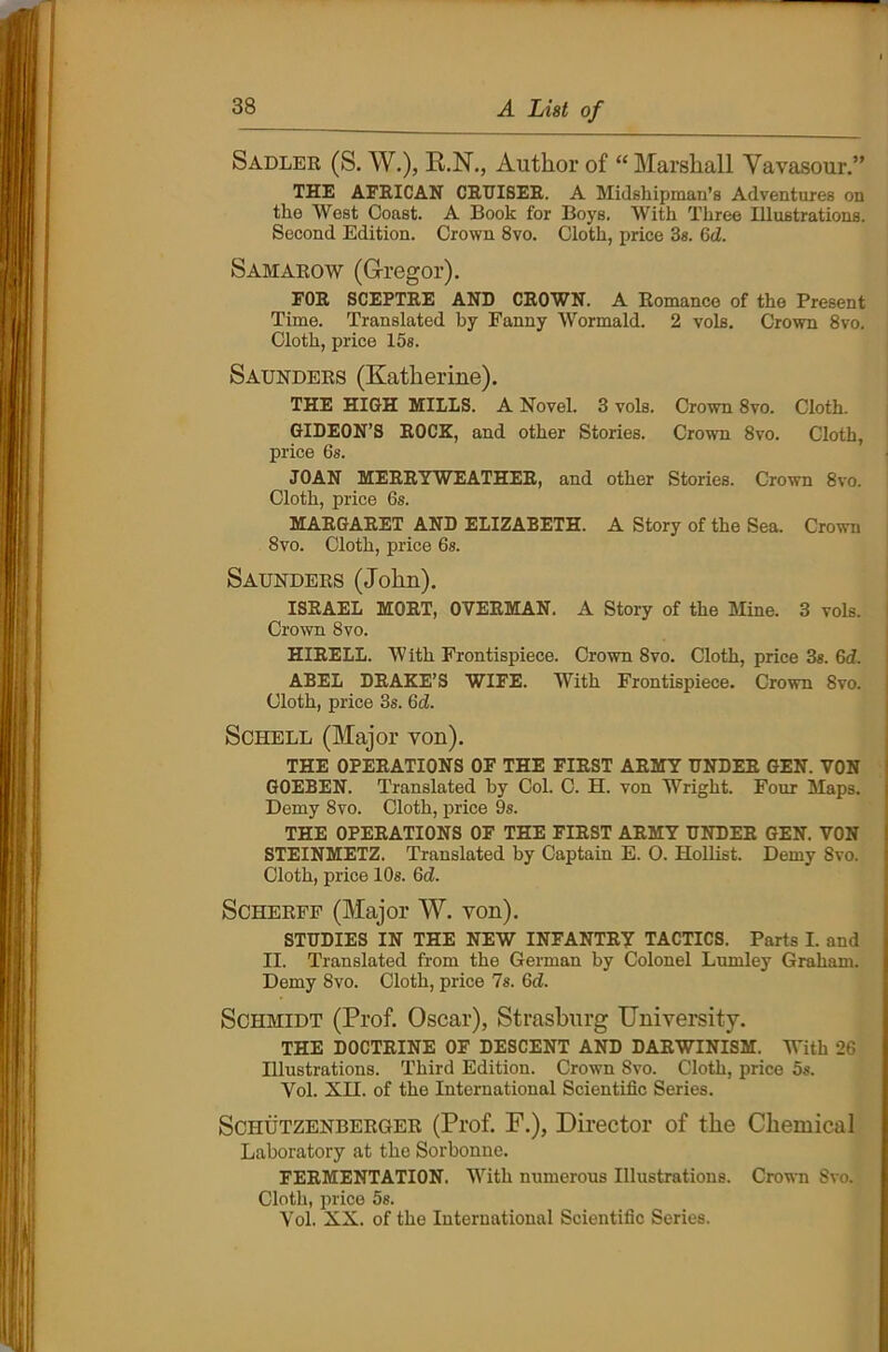 Sadler (S. W.), R.N., Author of “ Marshall Vavasour.” THE AFRICAN CRUISER. A Midshipman’s Adventures on the West Coast. A Book for Boys. With Three Illustrations. Second Edition. Crown 8vo. Cloth, price 3s. 6d. Samarow (G-regor). FOR SCEPTRE AND CROWN. A Romance of the Present Time. Translated by Fanny Wormald. 2 vole. Crown 8vo. Cloth, price 15s. Saunders (Katherine). THE HIGH MILLS. A Novel. 3 vols. Crown 8vo. Cloth. GIDEON’S ROCK, and other Stories. Crown 8vo. Cloth, price 6s. JOAN MERRYWEATHER, and other Stories. Crown 8vo. Cloth, price 6s. MARGARET AND ELIZABETH. A Story of the Sea. Crown 8vo. Cloth, price 6s. Saunders (John). ISRAEL MORT, OVERMAN. A Story of the Mine. 3 vols. Crown 8vo. HIRELL. W ith Frontispiece. Crown 8vo. Cloth, price 3s. 6d. ABEL DRAKE’S WIFE. With Frontispiece. Crown Svo. Cloth, price 3s. 6d. Schell (Major von). THE OPERATIONS OF THE FIRST ARMY UNDER GEN. VON GOEBEN. Translated by Col. C. H. von Wright. Four Maps. Demy Svo. Cloth, price 9s. THE OPERATIONS OF THE FIRST ARMY UNDER GEN. VON STEINMETZ. Translated by Captain E. 0. Hollist. Demy Svo. Cloth, price 10s. 6d. Scherff (Major W. von). STUDIES IN THE NEW INFANTRY TACTICS. Parts I. and II. Translated from the German by Colonel Lumley Graham. Demy 8vo. Cloth, price 7s. OcZ. Schmidt (Prof. Oscar), Strasburg University. THE DOCTRINE OF DESCENT AND DARWINISM. With 26 Illustrations. Third Edition. Crown Svo. Cloth, price 5s. Yol. XII. of the International Scientific Series. Sciiutzenberger (Prof. F.), Director of the Chemical Laboratory at the Sorbonne. FERMENTATION. With numerous Illustrations. Crown Svo. Cloth, price 5s. Yol. XX. of the International Scientific Series.