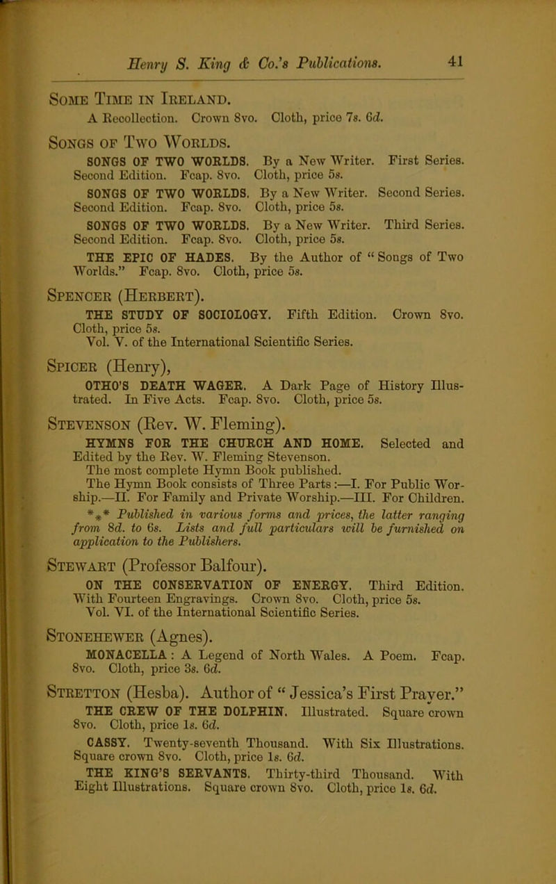 Some Time in Ireland. A Recollection. Crown 8vo. Cloth, price 7s. 6d. Songs of Two Worlds. SONGS OF TWO WORLDS. By n New Writer. First Series. Second Edition. Fcap. 8vo. Cloth, price 5s. SONGS OF TWO WORLDS. By a New Writer. Second Series. Second Edition. Fcap. 8vo. Cloth, price 5s. SONGS OF TWO WORLDS. By a New Writer. Third Series. Second Edition. Fcap. Svo. Cloth, price 5s. THE EPIC OF HADES. By the Author of “ Songs of Two Worlds.” Fcap. Svo. Cloth, price 5s. Spencer (Herbert). THE STUDY OF SOCIOLOGY. Fifth Edition. Crown Svo. Cloth, price 5s. Vol. Y. of the International Scientific Series. Spicer (Henry), OTHO’S DEATH WAGER. A Dark Page of History Illus- trated. In Five Acts. Fcap. Svo. Cloth, price 5s. Stevenson (Rev. W. Fleming). HYMNS FOR THE CHURCH AND HOME. Selected and Edited hy the Rev. W. Fleming Stevenson. The most complete Hymn Book published. The Hymn Book consists of Three Parts:—I. For Public Wor- ship.—II. For Family and Private Worship.—III. For Children. *** Published in various forms and prices, the latter ranging from, 8d. to 6s. Lists and full particulars will be furnished on application to the Publishers. Stewart (Professor Balfour). ON THE CONSERVATION OF ENERGY. Third Edition. With Fourteen Engravings. Crown Svo. Cloth, price 5s. Vol. VI. of the International Scientific Series. Stonehewer (Agnes). MONACELLA: A Legend of North Wales. A Poem. Fcap. 8vo. Cloth, price 3s. 6d. Stretton (Hesba). Author of “ Jessica’s First Prayer.” THE CREW OF THE DOLPHIN. Illustrated. Square crown 8vo. Cloth, price Is. 6d. CASSY. Twenty-seventh Thousand. With Six Illustrations. Square crown Svo. Cloth, price Is. 6d. THE KING’S SERVANTS. Thirty-third Thousand. With Eight Illustrations. Square crown Svo. Cloth, price Is. Gd.