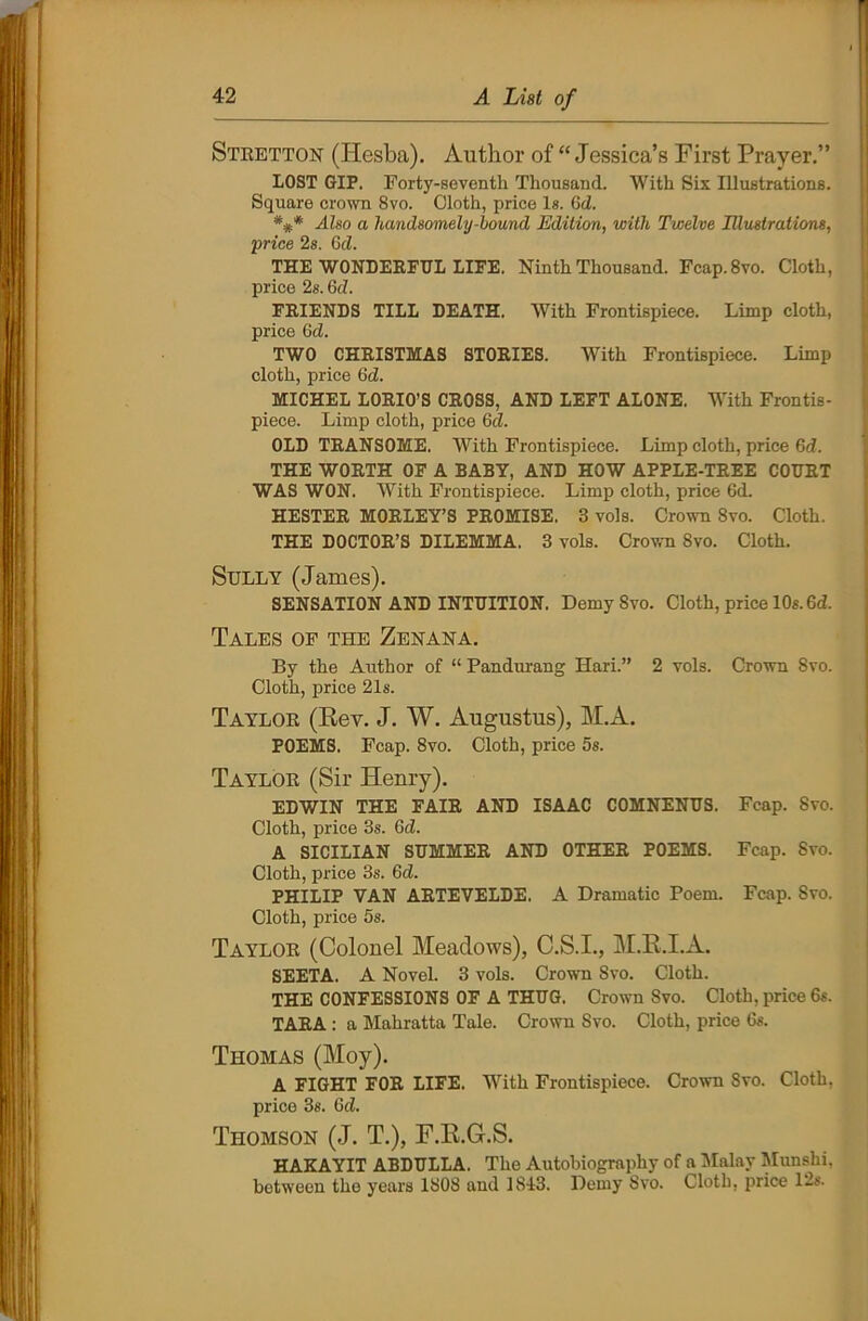 Stretton (Hesba). Author of “ Jessica’s First Prayer.” LOST GIP. Forty-seventh Thousand. With Six Illustrations. Square crown 8vo. Cloth, price Is. (id. Also a handsomely-bound Edition, with Twelve Illustrations, •price 2s. (id. THE WONDERFUL LIFE. Ninth Thousand. Fcap.8vo. Cloth, price 2s. (id. FRIENDS TILL DEATH. With Frontispiece. Limp cloth, price 6ct. TWO CHRISTMAS STORIES. With Frontispiece. Limp cloth, price 6d. MICHEL LORIO’S CROSS, AND LEFT ALONE. With Frontis- piece. Limp cloth, price 6cZ. OLD TRANSOME. With Frontispiece. Limp cloth, price 6d. THE WORTH OF A BABY, AND HOW APPLE-TREE COURT WAS WON. With Frontispiece. Limp cloth, price 6d. HESTER MORLEY’S PROMISE. 3 vols. Crown 8vo. Cloth. THE DOCTOR’S DILEMMA. 3 vols. Crown 8vo. Cloth. Sully (James). SENSATION AND INTUITION. Demy Svo. Cloth, price 10s. 6d. Tales of the Zenana. By the Author of “ Pandurang Hari.” 2 vols. Crown Svo. Cloth, price 21s. Taylor (Key. J. W. Augustus), M.A. POEMS. Fcap. 8vo. Cloth, price 5s. Taylor (Sir Henry). EDWIN THE FAIR AND ISAAC COMNENUS. Fcap. Svo. Cloth, price 3s. 6d. A SICILIAN SUMMER AND OTHER POEMS. Fcap. Svo. Cloth, price 3s. Gd. PHILIP VAN ARTEVELDE. A Dramatic Poem. Fcap. Svo. Cloth, price 5s. Taylor (Colonel Meadows), C.S.I., M.R.I.A. SEETA. A Novel. 3 vols. Crown Svo. Cloth. THE CONFESSIONS OF A THUG. Crown Svo. Cloth, price 6s. TARA : a Mahratta Tale. Crown Svo. Cloth, price 6s. Thomas (Moy). A FIGHT FOR LIFE. With Frontispiece. Crown Svo. Cloth, price 3s. Gd. Thomson (J. T.), F.E.G.S. HAKAYIT ABDULLA. The Autobiography of a Malay Munshi, between the years 1808 and 1843. Demy Svo. Cloth, price 12s.