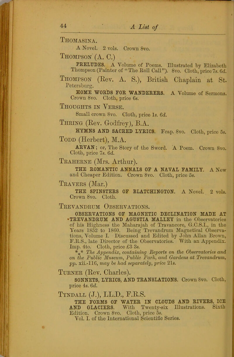 Thomasina. A Novel. 2 vols. Crown 8vo. Thompson (A. C.) PRELUDES. A Volume of Poems. Illustrated by Elizabeth Thompson (Painter of “The Roll Call”). 8vo. Cloth, price7s. Gd. Thompson (Rev. A. S.), British Chaplain at St. Petersburg. HOME WORDS FOR WANDERERS. A Volume of Sermons. Crown 8vo. Cloth, price 6s. Thoughts in Verse. Small crown 8vo. Cloth, price Is. Gd. Thring (Rev. Godfrey), B.A. HYMNS AND SACRED LYRICS. Fcap. 8vo. Cloth, price 5s. Todd (Herbert), M.A. ARVAN; or, The Story of the Sword. A Poem. Crown 8vo. Cloth, price 7s. 6d. Traherne (Mrs. Arthur). THE ROMANTIC ANNALS OF A NAVAL FAMILY. A New and Cheaper Edition. Crown 8vo. Cloth, price 5s. Travers (Mar.) THE SPINSTERS OF BLATCHINGTON. A Novel. 2 vols. Crown 8vo. Cloth. Trevandrum Observations. OBSERVATIONS OF MAGNETIC DECLINATION MADE AT •TREVANDRUM AND AGUSTIA MALLEY in the Observatories of his Highness the Maharajah of Travancore, G.C.S.I., in the Years 1852 to 1860. Being Trevandrum Magnetical Observa- tions, Volume I. Discussed and Edited by John Allan Brown, F.R.S., late Director of the Observatories. With an Appendix. Imp. 4to. Cloth, price £3 3s. The Appendix, containing Beports on the Observatories and on the Public Museum, Public Park, and Gardens at Trevandrum, pp. xii.-116, may be had separately, price 21s. Turner (Rev. Charles). SONNETS, LYRICS, AND TRANSLATIONS. Crown Svo. Cloth, price 4s. Gd. Tyndall (J.), LL.D., F.R.S. THE FORMS OF WATER IN CLOUDS AND RIVERS. ICE AND GLACIERS. With Twenty-six Illustrations. Sixth Edition. Crown 8vo. Cloth, price 5s. Vol. I. of the International Scientific Series.