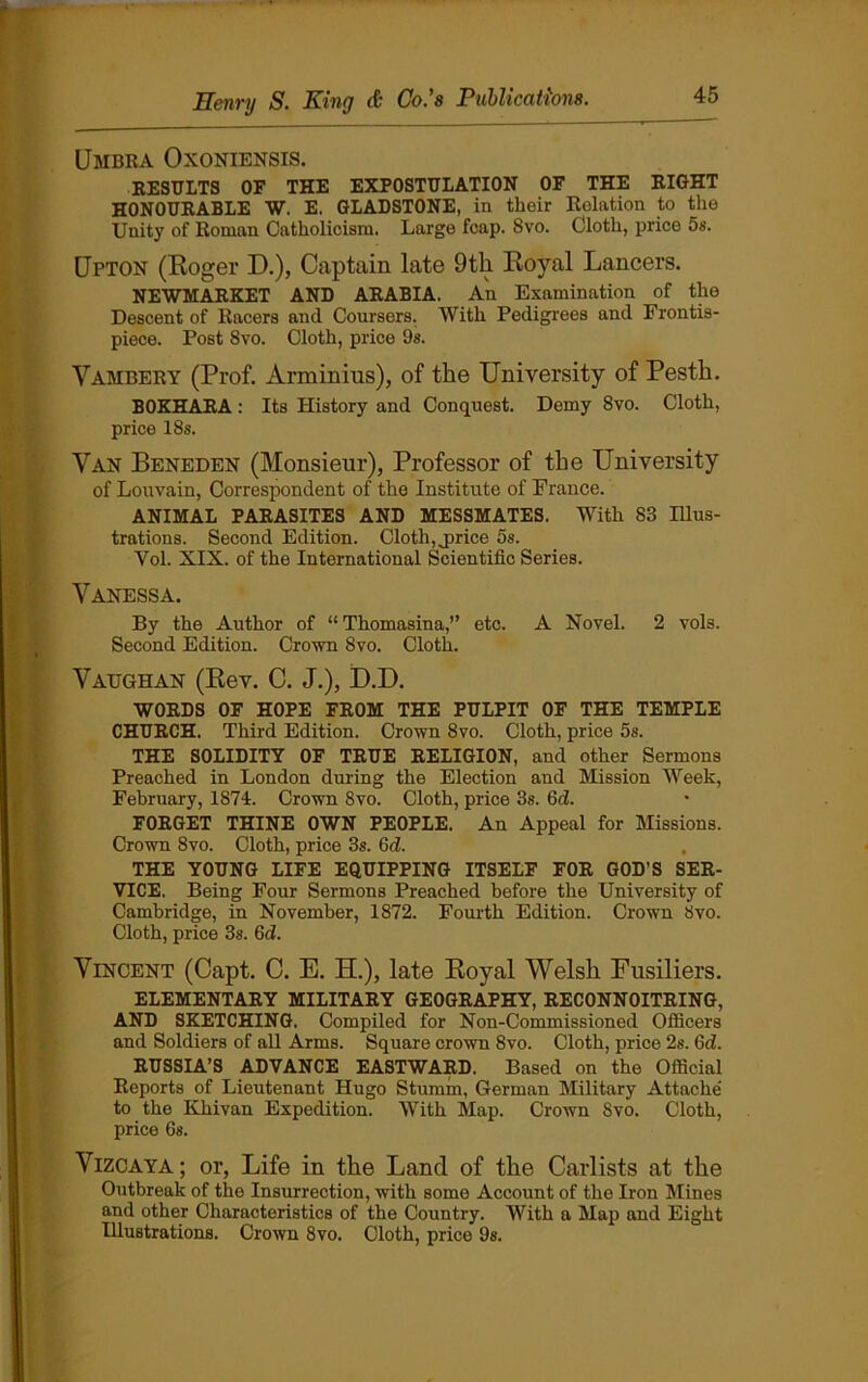 Umbra Oxoniensis. RESULTS OF THE EXPOSTULATION OF THE RIGHT HONOURABLE W. E. GLADSTONE, in their Relation to the Unity of Roman Catholicism. Large fcap. 8vo. Cloth, price 5s. Upton (Roger D.), Captain late 9 th Royal Lancers. NEWMARKET AND ARABIA. An Examination of the Descent of Racers and Coursers. With Pedigrees and Frontis- piece. Post 8vo. Cloth, price 9s. Yambery (Prof. Arminius), of the University of Pesth. BOKHARA: Its History and Conquest. Demy 8vo. Cloth, price 18s. Van Beneden (Monsieur), Professor of the University of Louvain, Correspondent of the Institute of France. ANIMAL PARASITES AND MESSMATES. With 83 Illus- trations. Second Edition. Cloth, j>rice os. Vol. XIX. of the International Scientific Series. Vanessa. By the Author of “Thomasina,” etc. A Novel. 2 vols. Second Edition. Crown 8vo. Cloth. Vaughan (Rev. C. J.), D.D. WORDS OF HOPE FROM THE PULPIT OF THE TEMPLE CHURCH. Third Edition. Crown 8vo. Cloth, price 5s. THE SOLIDITY OF TRUE RELIGION, and other Sermons Preached in London during the Election and Mission Week, February, 1874. Crown 8vo. Cloth, price 3s. Gd. FORGET THINE OWN PEOPLE. An Appeal for Missions. Crown 8vo. Cloth, price 3s. Gd. THE YOUNG LIFE EQUIPPING ITSELF FOR GOD'S SER- VICE. Being Four Sermons Preached before the University of Cambridge, in November, 1872. Fourth Edition. Crown Svo. Cloth, price 3s. Gd. Vincent (Capt. C. E. H.), late Royal Welsh Fusiliers. ELEMENTARY MILITARY GEOGRAPHY, RECONNOITRING, AND SKETCHING. Compiled for Non-Commissioned Officers and Soldiers of all Arms. Square crown Svo. Cloth, price 2s. Gd. RUSSIA’S ADVANCE EASTWARD. Based on the Official Reports of Lieutenant Hugo Stumm, German Military Attache’ to the Khivan Expedition. With Map. Crown Svo. Cloth, price Os. Vizcaya; or, Life in the Land of the Carlists at the Outbreak of the Insurrection, with some Account of the Iron Mines and other Characteristics of the Country. With a Map and Eight Illustrations. Crown 8vo. Cloth, price 9s.