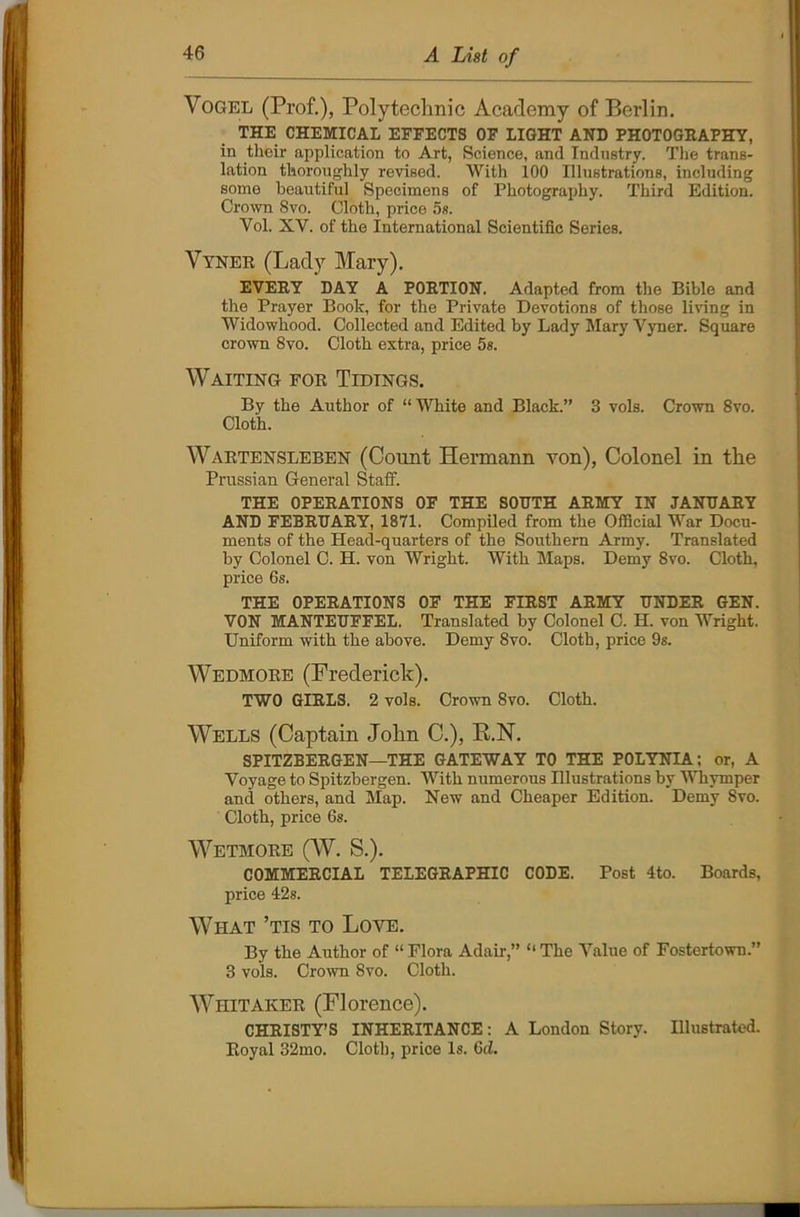 Vogel (Prof.), Polytechnic Academy of Berlin. THE CHEMICAL EFFECTS OF LIGHT AND PHOTOGRAPHY, in their application to Art, Science, and Industry. The trans- lation thoroughly revised. With 100 Illustrations, including some beautiful Specimens of Photography. Third Edition. Crown 8vo. Cloth, price 5s. Yol. XY. of the International Scientific Series. Vyner (Lady Mary). EVERY DAY A PORTION. Adapted from the Bible and the Prayer Book, for the Private Devotions of those living in Widowhood. Collected and Edited by Lady Mary Vyner. Square crown 8vo. Cloth extra, price 5s. Waiting for Tidings. By the Author of “White and Black.” 3 vols. Crown 8vo. Cloth. Wartensleben (Count Hermann von), Colonel in the Prussian General Staff. THE OPERATIONS OF THE SOUTH ARMY IN JANUARY AND FEBRUARY, 1871. Compiled from the Official War Docu- ments of the Head-quarters of the Southern Army. Translated by Colonel C. H. von Wright. With Maps. Demy 8vo. Cloth, price 6s. THE OPERATIONS OF THE FIRST ARMY UNDER GEN. VON MANTEUFFEL. Translated by Colonel C. H. von Wright. Uniform with the above. Demy 8vo. Cloth, price 9s. Wedmore (Frederick). TWO GIRLS. 2 vols. Crown 8vo. Cloth. Wells (Captain John C.), K.N. SPITZBERGEN—THE GATEWAY TO THE POLYNIA; or, A Voyage to Spitzbergen. With numerous Illustrations by Whymper and others, and Map. New and Cheaper Edition. Demy 8vo. Cloth, price 6s. Wetmore (W. S.). COMMERCIAL TELEGRAPHIC CODE. Post 4to. Boards, price 42s. What ’tis to Love. By the Author of “ Flora Adair,” “ The Value of Fostertown.” 3 vols. Crown Svo. Cloth. Whitaker (Florence). CHRISTY’S INHERITANCE: A London Story. Illustrated. Royal 32mo. Cloth, price Is. 6d.