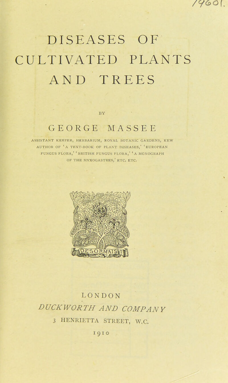 DISEASES OF CULTIVATED PLANTS AND TREES /y&o\ BY GEORGE MASSEE ASSISTANT KEEPER, HERBARIUM, ROYAL BOTANIC GARDENS, KEW AUTHOR OF ‘A TEXT-BOOK OF PLANT DISEASES,’ ‘EUROPEAN FUNGUS FLORA,’ ‘BRITISH FUNGUS FLORA,’ ‘a MONOGRAPH OF THE MYXOGASTRES,’ ETC. ETC. LONDON DUCKWORTH AND COMP AN Y 3 HENRIETTA STREET, W.C. 1910