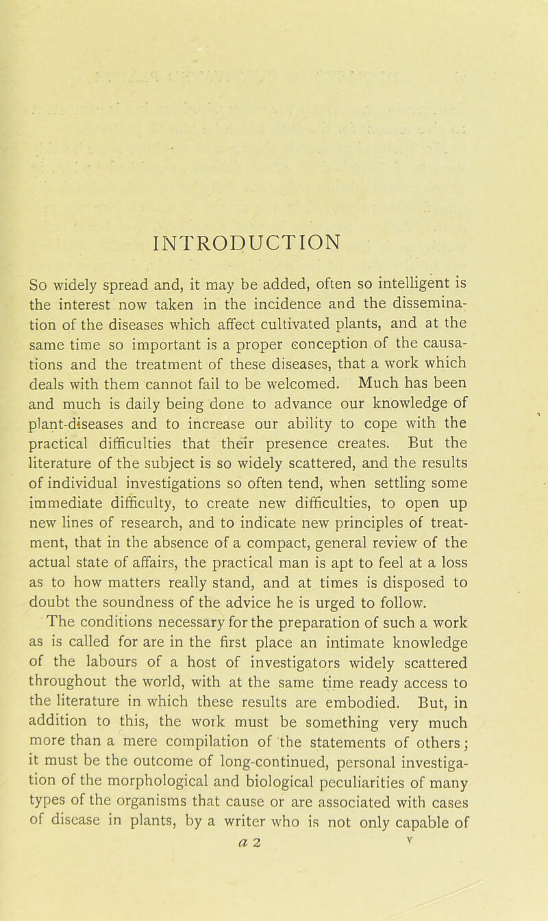 INTRODUCTION So widely spread and, it may be added, often so intelligent is the interest now taken in the incidence and the dissemina- tion of the diseases which affect cultivated plants, and at the same time so important is a proper conception of the causa- tions and the treatment of these diseases, that a work which deals with them cannot fail to be welcomed. Much has been and much is daily being done to advance our knowledge of plant-diseases and to increase our ability to cope with the practical difficulties that their presence creates. But the literature of the subject is so widely scattered, and the results of individual investigations so often tend, when settling some immediate difficulty, to create new difficulties, to open up new lines of research, and to indicate new principles of treat- ment, that in the absence of a compact, general review of the actual state of affairs, the practical man is apt to feel at a loss as to how matters really stand, and at times is disposed to doubt the soundness of the advice he is urged to follow. The conditions necessary for the preparation of such a work as is called for are in the first place an intimate knowledge of the labours of a host of investigators widely scattered throughout the world, with at the same time ready access to the literature in which these results are embodied. But, in addition to this, the work must be something very much more than a mere compilation of the statements of others; it must be the outcome of long-continued, personal investiga- tion of the morphological and biological peculiarities of many types of the organisms that cause or are associated with cases of disease in plants, by a writer who is not only capable of