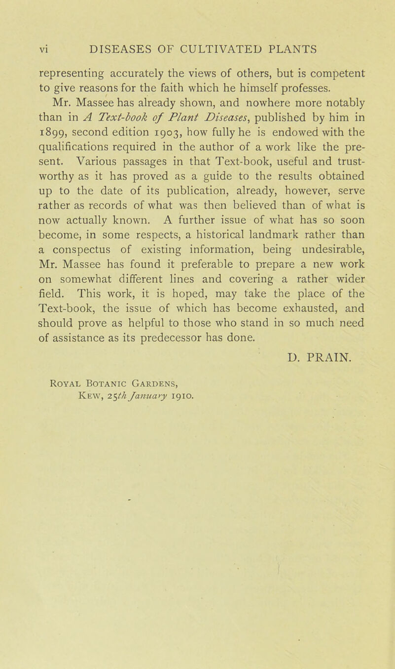 representing accurately the views of others, but is competent to give reasons for the faith which he himself professes. Mr. Massee has already shown, and nowhere more notably than in A Text-book of Plant Diseases, published by him in 1899, second edition 1903, how fully he is endowed with the qualifications required in the author of a work like the pre- sent. Various passages in that Text-book, useful and trust- worthy as it has proved as a guide to the results obtained up to the date of its publication, already, however, serve rather as records of what was then believed than of what is now actually known. A further issue of what has so soon become, in some respects, a historical landmark rather than a conspectus of existing information, being undesirable, Mr. Massee has found it preferable to prepare a new work on somewhat different lines and covering a rather wider field. This work, it is hoped, may take the place of the Text-book, the issue of which has become exhausted, and should prove as helpful to those who stand in so much need of assistance as its predecessor has done. D. PRAIN. Royal Botanic Gardens, Kew, 25th January 1910.