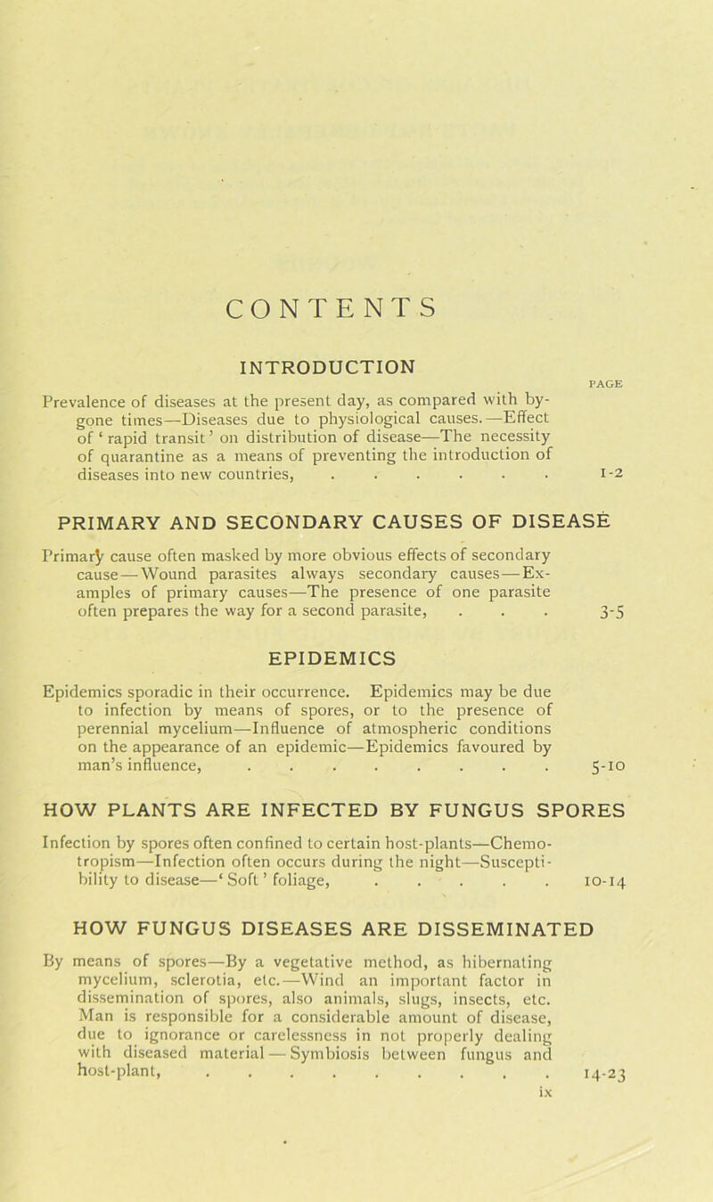 CONTENTS INTRODUCTION PAGE Prevalence of diseases at the present day, as compared with by- gone times—Diseases due to physiological causes.—Effect of 1 rapid transit ’ on distribution of disease—The necessity of quarantine as a means of preventing the introduction of diseases into new countries, ...... 1-2 PRIMARY AND SECONDARY CAUSES OF DISEASE Primary cause often masked by more obvious effects of secondary cause—Wound parasites always secondary causes—Ex- amples of primary causes—The presence of one parasite often prepares the way for a second parasite, . . . 3-5 EPIDEMICS Epidemics sporadic in their occurrence. Epidemics may be due to infection by means of spores, or to the presence of perennial mycelium—-Influence of atmospheric conditions on the appearance of an epidemic—Epidemics favoured by man’s influence, ........ 5-10 HOW PLANTS ARE INFECTED BY FUNGUS SPORES Infection by spores often confined to certain host-plants—Chemo- tropism—Infection often occurs during the night—Suscepti- bility to disease—‘ Soft ’ foliage, . . . . . 10-14 HOW FUNGUS DISEASES ARE DISSEMINATED By means of spores—By a vegetative method, as hibernating mycelium, sclerotia, etc.—Wind an important factor in dissemination of spores, also animals, slugs, insects, etc. Man is responsible for a considerable amount of disease, due to ignorance or carelessness in not properly dealing with diseased material — Symbiosis between fungus and host-plant, ......... 14-23