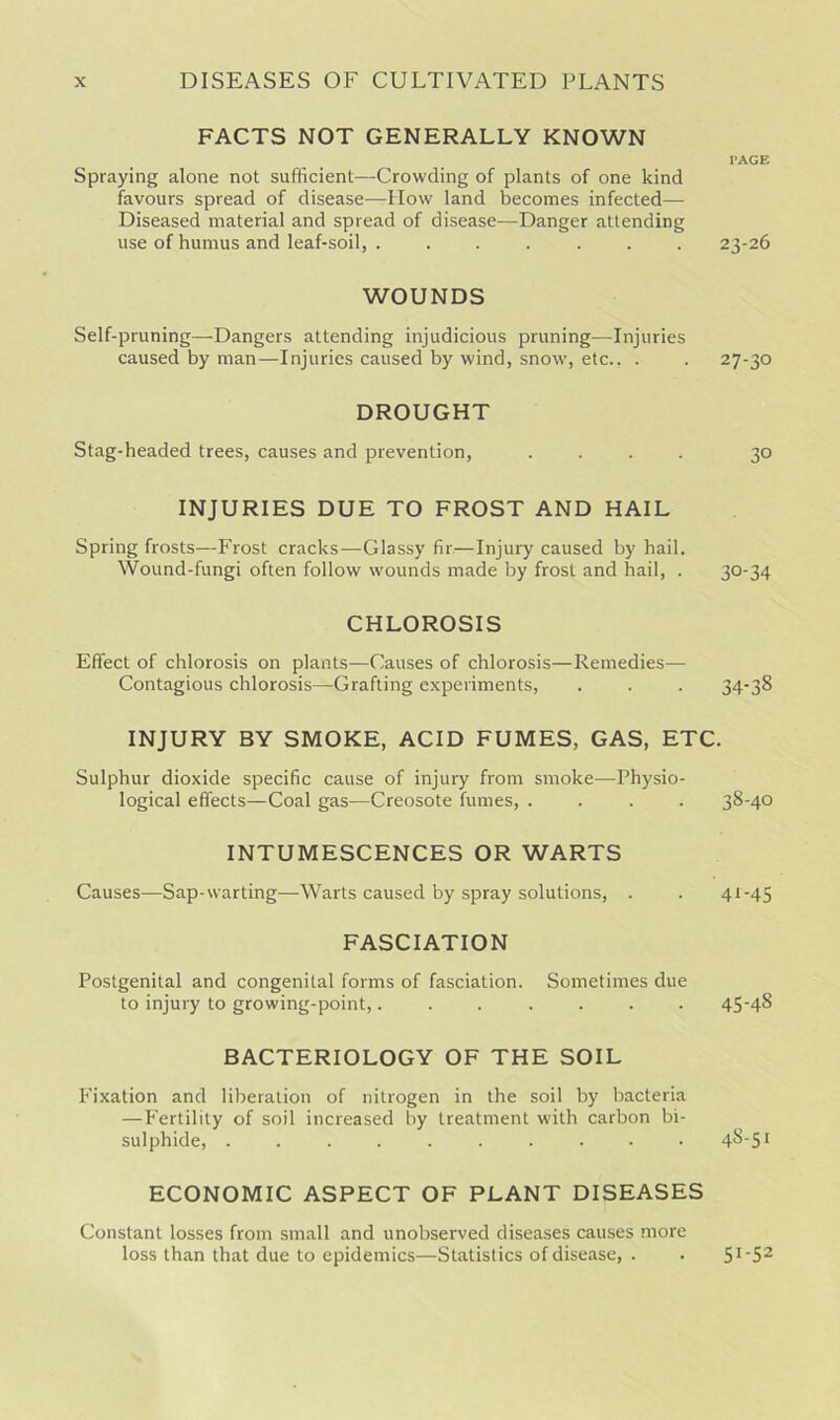 FACTS NOT GENERALLY KNOWN rAGE Spraying alone not sufficient—Crowding of plants of one kind favours spread of disease—-How land becomes infected— Diseased material and spread of disease—Danger attending use of humus and leaf-soil, . ...... 23-26 WOUNDS Self-pruning—Dangers attending injudicious pruning—Injuries caused by man—Injuries caused by wind, snow, etc., . . 27-30 DROUGHT Stag-headed trees, causes and prevention, .... 30 INJURIES DUE TO FROST AND HAIL Spring frosts—Frost cracks—Glassy fir—Injury caused by hail. Wound-fungi often follow wounds made by frost and hail, . 30-34 CHLOROSIS Effect of chlorosis on plants—Causes of chlorosis—Remedies— Contagious chlorosis—Grafting experiments, . . . 34-38 INJURY BY SMOKE, ACID FUMES, GAS, ETC. Sulphur dioxide specific cause of injury from smoke—Physio- logical effects—Coal gas—Creosote fumes, .... 38-40 INTUMESCENCES OR WARTS Causes—Sap-warting—-Warts caused by spray solutions, . . 41-45 FASCIATION Postgenital and congenital forms of fasciation. Sometimes due to injury to growing-point,....... 45-48 BACTERIOLOGY OF THE SOIL Fixation and liberation of nitrogen in the soil by bacteria —Fertility of soil increased by treatment with carbon bi- sulphide, .......... 48-51 ECONOMIC ASPECT OF PLANT DISEASES Constant losses from small and unobserved diseases causes more loss than that due to epidemics—Statistics of disease, . . 5I'S2