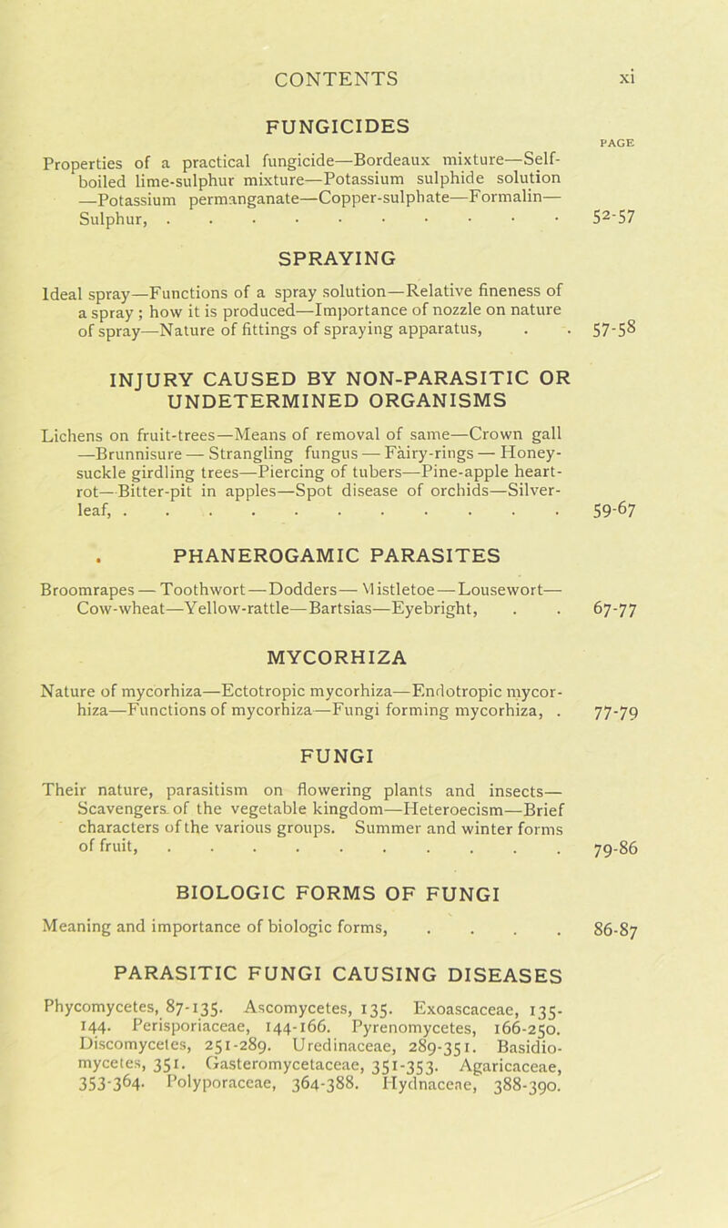 FUNGICIDES PAGE Properties of a practical fungicide—Bordeaux mixture—Self- boiled lime-sulphur mixture—Potassium sulphide solution —Potassium permanganate—Copper-sulphate—Formalin— Sulphur, 52'57 SPRAYING Ideal spray—Functions of a spray solution—Relative fineness of a spray ; how it is produced—Importance of nozzle on nature of spray—Nature of fittings of spraying apparatus, . . 57-58 INJURY CAUSED BY NON-PARASITIC OR UNDETERMINED ORGANISMS Lichens on fruit-trees—Means of removal of same—Crown gall —Brunnisure — Strangling fungus — Fairy-rings — Honey- suckle girdling trees—Piercing of tubers—Pine-apple heart- rot—Bitter-pit in apples—Spot disease of orchids—Silver- leaf, 59-67 . PHANEROGAMIC PARASITES Broomrapes — T oothwort—Dodders — M istletoe — Lousewort— Cow-wheat—Yellow-rattle—Bartsias—Eyebright, . . 67-77 MYCORHIZA Nature of mycorhiza—Ectotropic mycorhiza—Endotropic mycor- hiza—Functions of mycorhiza—Fungi forming mycorhiza, . 77-79 FUNGI Their nature, parasitism on flowering plants and insects— Scavengers-of the vegetable kingdom—Heteroecism—Brief characters of the various groups. Summer and winter forms of fruit, 79-86 BIOLOGIC FORMS OF FUNGI Meaning and importance of biologic forms, .... 86-87 PARASITIC FUNGI CAUSING DISEASES Phycomycetes, 87-135. Ascomycetes, 135. Exoascaceae, 135- x44- Perisporiaceae, 144-166. Pyrenomycetes, 166-250. Discomyceles, 251-289. Uredinaceae, 289-351. Basidio- mycetes, 351. Gasteromycetaceae, 351-353. Agaricaceae, 353-364- Polyporaceae, 364-388. Hydnacene, 388-390.