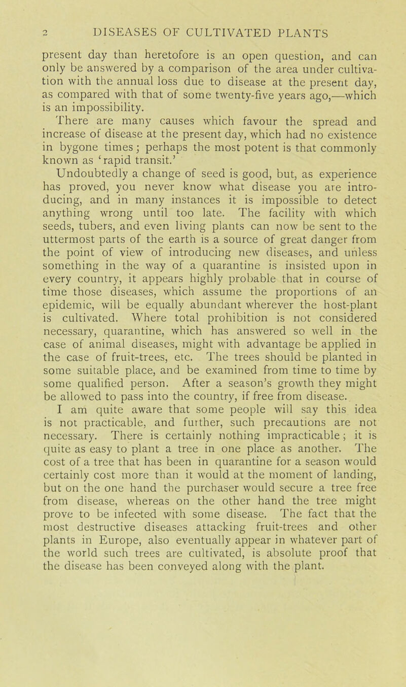 present day than heretofore is an open question, and can only be answered by a comparison of the area under cultiva- tion with the annual loss due to disease at the present day, as compared with that of some twenty-five years ago,—which is an impossibility. There are many causes which favour the spread and increase of disease at the present day, which had no existence in bygone times; perhaps the most potent is that commonly known as ‘rapid transit.’ Undoubtedly a change of seed is good, but, as experience has proved, you never know what disease you are intro- ducing, and in many instances it is impossible to detect anything wrong until too late. The facility with which seeds, tubers, and even living plants can now be sent to the uttermost parts of the earth is a source of great danger from the point of view of introducing new diseases, and unless something in the way of a quarantine is insisted upon in every country, it appears highly probable that in course of time those diseases, which assume the proportions of an epidemic, will be equally abundant wherever the host-plant is cultivated. Where total prohibition is not considered necessary, quarantine, which has answered so well in the case of animal diseases, might with advantage be applied in the case of fruit-trees, etc. The trees should be planted in some suitable place, and be examined from time to time by some qualified person. After a season’s growth they might be allowed to pass into the country, if free from disease. I am quite aware that some people will say this idea is not practicable, and further, such precautions are not necessary. There is certainly nothing impracticable ; it is quite as easy to plant a tree in one place as another. The cost of a tree that has been in quarantine for a season would certainly cost more than it would at the moment of landing, but on the one hand the purchaser would secure a tree free from disease, whereas on the other hand the tree might prove to be infected with some disease. The fact that the most destructive diseases attacking fruit-trees and other plants in Europe, also eventually appear in whatever part of the world such trees are cultivated, is absolute proof that the disease has been conveyed along with the plant.