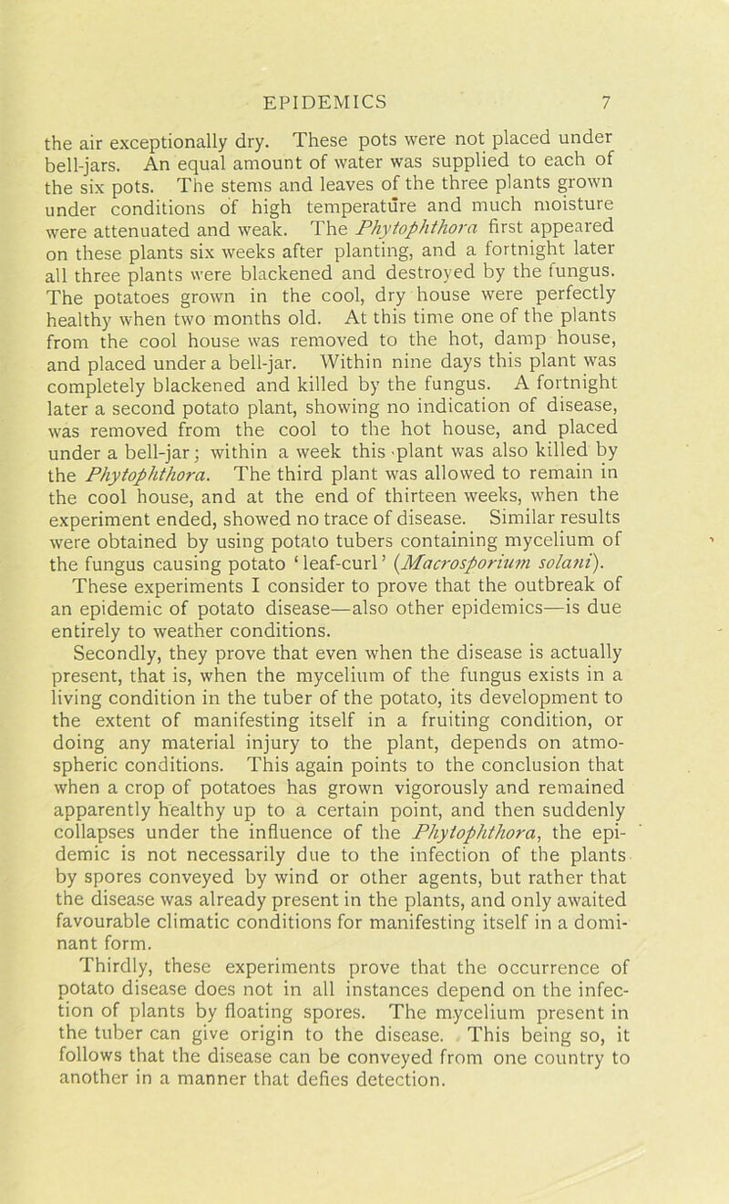 the air exceptionally dry. These pots were not placed under bell-jars. An equal amount of water was supplied to each of the six pots. The stems and leaves of the three plants grown under conditions of high temperature and much moisture were attenuated and weak. The Phytophthora first appeared on these plants six weeks after planting, and a fortnight later all three plants were blackened and destroyed by the fungus. The potatoes grown in the cool, dry house were perfectly healthy when two months old. At this time one of the plants from the cool house was removed to the hot, damp house, and placed under a bell-jar. Within nine days this plant was completely blackened and killed by the fungus. A fortnight later a second potato plant, showing no indication of disease, was removed from the cool to the hot house, and placed under a bell-jar; within a week this 'plant was also killed by the Phytophthora. The third plant was allowed to remain in the cool house, and at the end of thirteen weeks, when the experiment ended, showed no trace of disease. Similar results were obtained by using potato tubers containing mycelium of the fungus causing potato ‘leaf-curl’ (Macrosporium solani). These experiments I consider to prove that the outbreak of an epidemic of potato disease—also other epidemics—is due entirely to weather conditions. Secondly, they prove that even when the disease is actually present, that is, when the mycelium of the fungus exists in a living condition in the tuber of the potato, its development to the extent of manifesting itself in a fruiting condition, or doing any material injury to the plant, depends on atmo- spheric conditions. This again points to the conclusion that when a crop of potatoes has grown vigorously and remained apparently healthy up to a certain point, and then suddenly collapses under the influence of the Phytophthora, the epi- demic is not necessarily due to the infection of the plants by spores conveyed by wind or other agents, but rather that the disease was already present in the plants, and only awaited favourable climatic conditions for manifesting itself in a domi- nant form. Thirdly, these experiments prove that the occurrence of potato disease does not in all instances depend on the infec- tion of plants by floating spores. The mycelium present in the tuber can give origin to the disease. This being so, it follows that the disease can be conveyed from one country to another in a manner that defies detection.