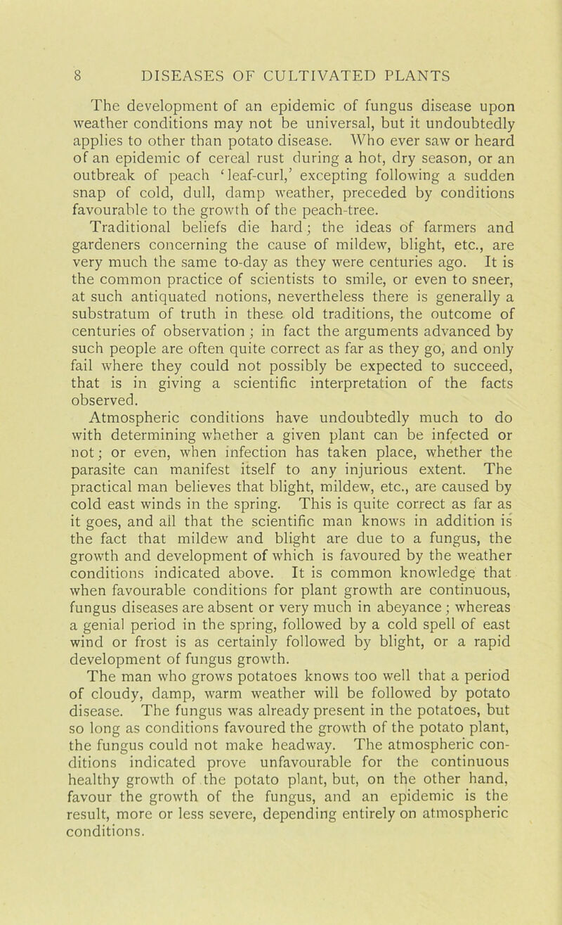 The development of an epidemic of fungus disease upon weather conditions may not be universal, but it undoubtedly applies to other than potato disease. Who ever saw or heard of an epidemic of cereal rust during a hot, dry season, or an outbreak of peach ‘leaf-curl,’ excepting following a sudden snap of cold, dull, damp weather, preceded by conditions favourable to the growth of the peach-tree. Traditional beliefs die hard; the ideas of farmers and gardeners concerning the cause of mildew, blight, etc., are very much the same to-day as they were centuries ago. It is the common practice of scientists to smile, or even to sneer, at such antiquated notions, nevertheless there is generally a substratum of truth in these old traditions, the outcome of centuries of observation ; in fact the arguments advanced by such people are often quite correct as far as they go, and only fail where they could not possibly be expected to succeed, that is in giving a scientific interpretation of the facts observed. Atmospheric conditions have undoubtedly much to do with determining whether a given plant can be infected or not; or even, when infection has taken place, whether the parasite can manifest itself to any injurious extent. The practical man believes that blight, mildew, etc., are caused by cold east winds in the spring. This is quite correct as far as it goes, and ail that the scientific man knows in addition is the fact that mildew and blight are due to a fungus, the growth and development of which is favoured by the weather conditions indicated above. It is common knowledge that when favourable conditions for plant growth are continuous, fungus diseases are absent or very much in abeyance ; whereas a genial period in the spring, followed by a cold spell of east wind or frost is as certainly followed by blight, or a rapid development of fungus growth. The man who grows potatoes knows too well that a period of cloudy, damp, warm weather will be followed by potato disease. The fungus was already present in the potatoes, but so long as conditions favoured the growth of the potato plant, the fungus could not make headway. The atmospheric con- ditions indicated prove unfavourable for the continuous healthy growth of the potato plant, but, on the other hand, favour the growth of the fungus, and an epidemic is the result, more or less severe, depending entirely on atmospheric conditions.
