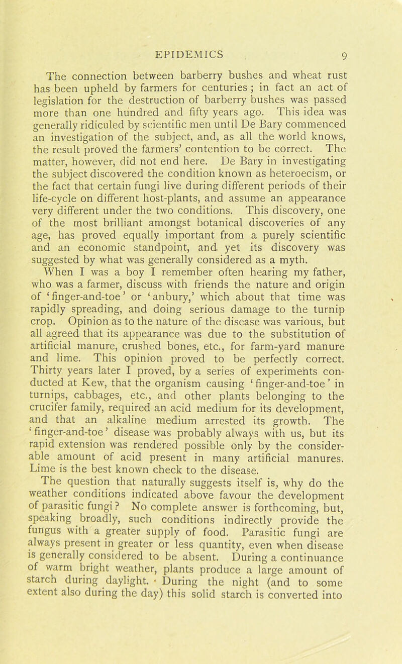 The connection between barberry bushes and wheat rust has been upheld by farmers for centuries ; in fact an act of legislation for the destruction of barberry bushes was passed more than one hundred and fifty years ago. This idea was generally ridiculed by scientific men until De Bary commenced an investigation of the subject, and, as all the world knows, the result proved the farmers’ contention to be correct. The matter, however, did not end here. De Bary in investigating the subject discovered the condition known as heteroecism, or the fact that certain fungi live during different periods of their life-cycle on different host-plants, and assume an appearance very different under the two conditions. This discovery, one of the most brilliant amongst botanical discoveries of any age, has proved equally important from a purely scientific and an economic standpoint, and yet its discovery was suggested by what was generally considered as a myth. When I was a boy I remember often hearing my father, who was a farmer, discuss with friends the nature and origin of ‘finger-and-toe ’ or ‘anbury,’ which about that time was rapidly spreading, and doing serious damage to the turnip crop. Opinion as to the nature of the disease was various, but all agreed that its appearance was due to the substitution of artificial manure, crushed bones, etc., for farm-yard manure and lime. This opinion proved to be perfectly correct. Thirty years later I proved, by a series of experiments con- ducted at Kew, that the organism causing ‘finger-and-toe’ in turnips, cabbages, etc., and other plants belonging to the crucifer family, required an acid medium for its development, and that an alkaline medium arrested its growth. The ‘finger-and-toe’ disease was probably always with us, but its rapid extension was rendered possible only by the consider- able amount of acid present in many artificial manures. Lime is the best known check to the disease. The question that naturally suggests itself is, why do the weather conditions indicated above favour the development of parasitic fungi? No complete answer is forthcoming, but, speaking broadly, such conditions indirectly provide the fungus with a greater supply of food. Parasitic fungi are always present in greater or less quantity, even when disease is generally considered to be absent. During a continuance of warm bright weather, plants produce a large amount of starch during daylight. • During the night (and to some extent also during the day) this solid starch is converted into