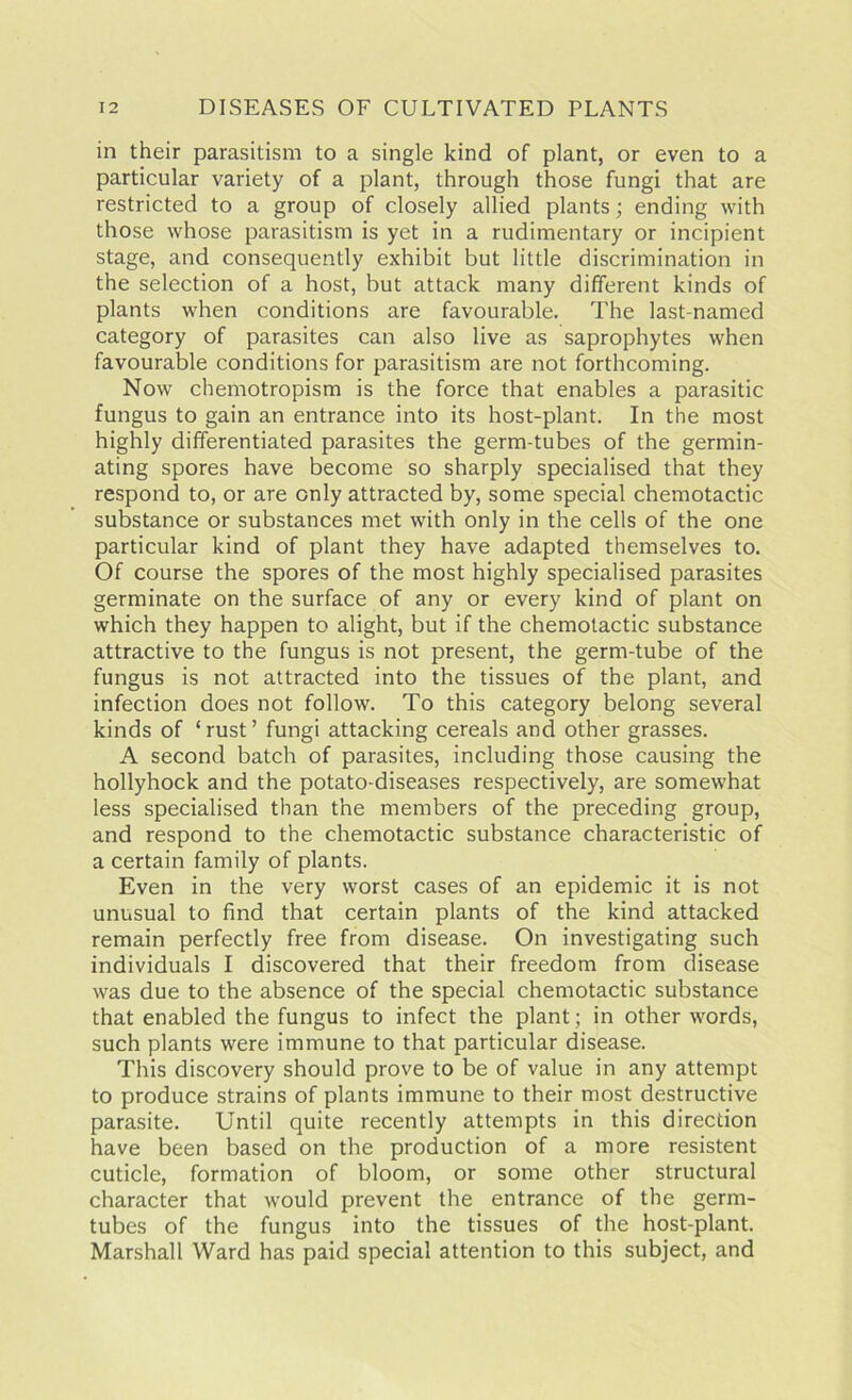 in their parasitism to a single kind of plant, or even to a particular variety of a plant, through those fungi that are restricted to a group of closely allied plants; ending with those whose parasitism is yet in a rudimentary or incipient stage, and consequently exhibit but little discrimination in the selection of a host, but attack many different kinds of plants when conditions are favourable. The last-named category of parasites can also live as saprophytes when favourable conditions for parasitism are not forthcoming. Now chemotropism is the force that enables a parasitic fungus to gain an entrance into its host-plant. In the most highly differentiated parasites the germ-tubes of the germin- ating spores have become so sharply specialised that they respond to, or are only attracted by, some special chemotactic substance or substances met with only in the cells of the one particular kind of plant they have adapted themselves to. Of course the spores of the most highly specialised parasites germinate on the surface of any or every kind of plant on which they happen to alight, but if the chemotactic substance attractive to the fungus is not present, the germ-tube of the fungus is not attracted into the tissues of the plant, and infection does not follow. To this category belong several kinds of ‘rust’ fungi attacking cereals and other grasses. A second batch of parasites, including those causing the hollyhock and the potato-diseases respectively, are somewhat less specialised than the members of the preceding group, and respond to the chemotactic substance characteristic of a certain family of plants. Even in the very worst cases of an epidemic it is not unusual to find that certain plants of the kind attacked remain perfectly free from disease. On investigating such individuals I discovered that their freedom from disease was due to the absence of the special chemotactic substance that enabled the fungus to infect the plant; in other words, such plants were immune to that particular disease. This discovery should prove to be of value in any attempt to produce strains of plants immune to their most destructive parasite. Until quite recently attempts in this direcdon have been based on the production of a more resistent cuticle, formation of bloom, or some other structural character that would prevent the entrance of the germ- tubes of the fungus into the tissues of the host-plant. Marshall Ward has paid special attention to this subject, and