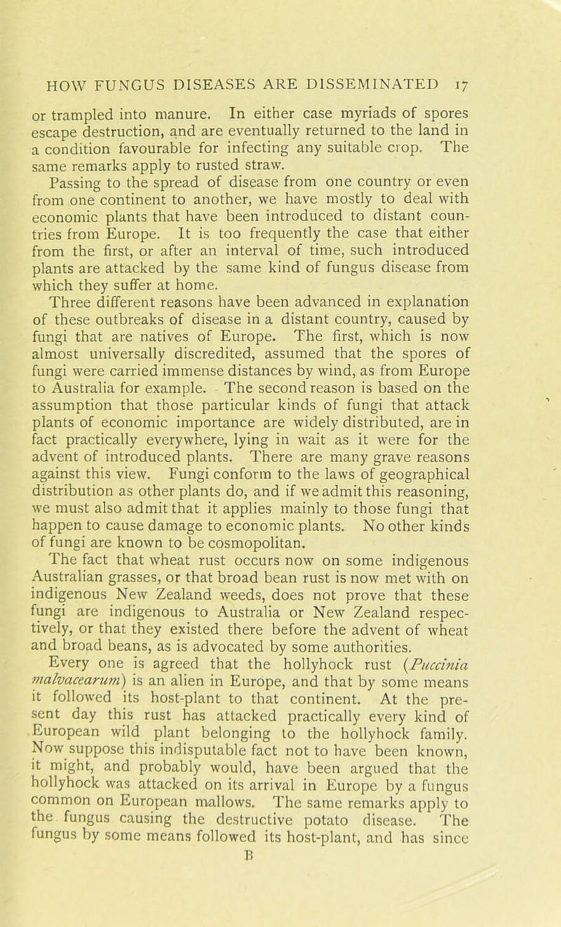 or trampled into manure. In either case myriads of spores escape destruction, and are eventually returned to the land in a condition favourable for infecting any suitable crop. The same remarks apply to rusted straw. Passing to the spread of disease from one country or even from one continent to another, we have mostly to deal with economic plants that have been introduced to distant coun- tries from Europe. It is too frequently the case that either from the first, or after an interval of time, such introduced plants are attacked by the same kind of fungus disease from which they suffer at home. Three different reasons have been advanced in explanation of these outbreaks of disease in a distant country, caused by fungi that are natives of Europe. The first, which is now almost universally discredited, assumed that the spores of fungi were carried immense distances by wind, as from Europe to Australia for example. The second reason is based on the assumption that those particular kinds of fungi that attack plants of economic importance are widely distributed, are in fact practically everywhere, lying in wait as it were for the advent of introduced plants. There are many grave reasons against this view. Fungi conform to the laws of geographical distribution as other plants do, and if we admit this reasoning, we must also admit that it applies mainly to those fungi that happen to cause damage to economic plants. No other kinds of fungi are known to be cosmopolitan. The fact that wheat rust occurs now on some indigenous Australian grasses, or that broad bean rust is now met with on indigenous New Zealand weeds, does not prove that these fungi are indigenous to Australia or New Zealand respec- tively, or that they existed there before the advent of wheat and broad beans, as is advocated by some authorities. Every one is agreed that the hollyhock rust (Puccinia malvacearum) is an alien in Europe, and that by some means it followed its host-plant to that continent. At the pre- sent day this rust has attacked practically every kind of European wild plant belonging to the hollyhock family. Now suppose this indisputable fact not to have been known, it might, and probably would, have been argued that the hollyhock was attacked on its arrival in Europe by a fungus common on European mallows. The same remarks apply to the fungus causing the destructive potato disease. The fungus by some means followed its host-plant, and has since B
