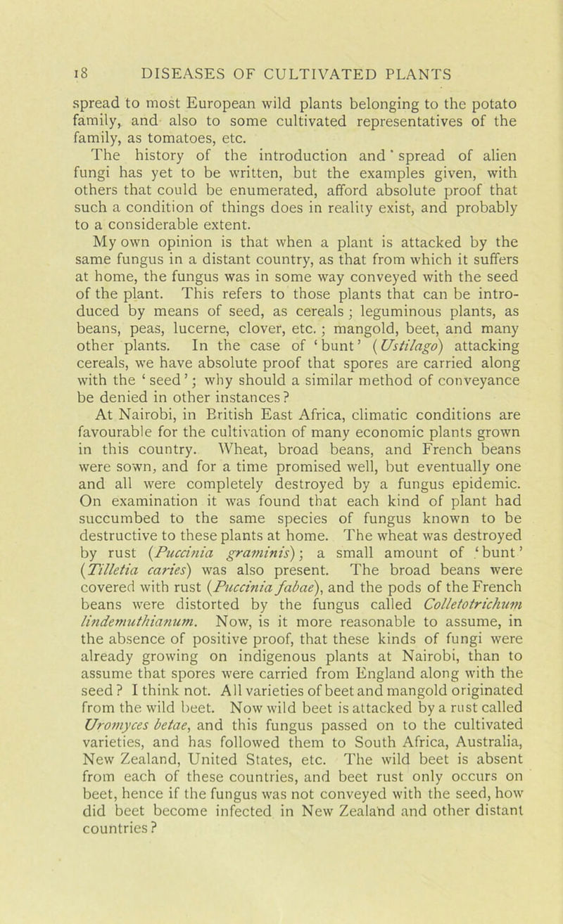 spread to most European wild plants belonging to the potato family, and also to some cultivated representatives of the family, as tomatoes, etc. The history of the introduction and ’ spread of alien fungi has yet to be written, but the examples given, with others that could be enumerated, afford absolute proof that such a condition of things does in reality exist, and probably to a considerable extent. My own opinion is that when a plant is attacked by the same fungus in a distant country, as that from which it suffers at home, the fungus was in some way conveyed with the seed of the plant. This refers to those plants that can be intro- duced by means of seed, as cereals ; leguminous plants, as beans, peas, lucerne, clover, etc.; mangold, beet, and many other plants. In the case of ‘ bunt ’ (Ustilago) attacking cereals, we have absolute proof that spores are carried along with the ‘ seed ’; why should a similar method of conveyance be denied in other instances? At Nairobi, in Eritish East Africa, climatic conditions are favourable for the cultivation of many economic plants grown in this country. Wheat, broad beans, and French beans were sown, and for a time promised well, but eventually one and all were completely destroyed by a fungus epidemic. On examination it was found that each kind of plant had succumbed to the same species of fungus known to be destructive to these plants at home. The wheat was destroyed by rust (Puccinia graminis)-, a small amount of ‘bunt’ (Tilletia caries) was also present. The broad beans were covered with rust (.Puccinia fabae), and the pods of the French beans were distorted by the fungus called ColletotricJmm lindemuthianum. Now, is it more reasonable to assume, in the absence of positive proof, that these kinds of fungi were already growing on indigenous plants at Nairobi, than to assume that spores were carried from England along with the seed ? I think not. All varieties of beet and mangold originated from the wild beet. Now wild beet is attacked by a rust called Uromyces betae, and this fungus passed on to the cultivated varieties, and has followed them to South Africa, Australia, New Zealand, United States, etc. The wild beet is absent from each of these countries, and beet rust only occurs on beet, hence if the fungus was not conveyed with the seed, how did beet become infected in New Zealand and other distant countries ?