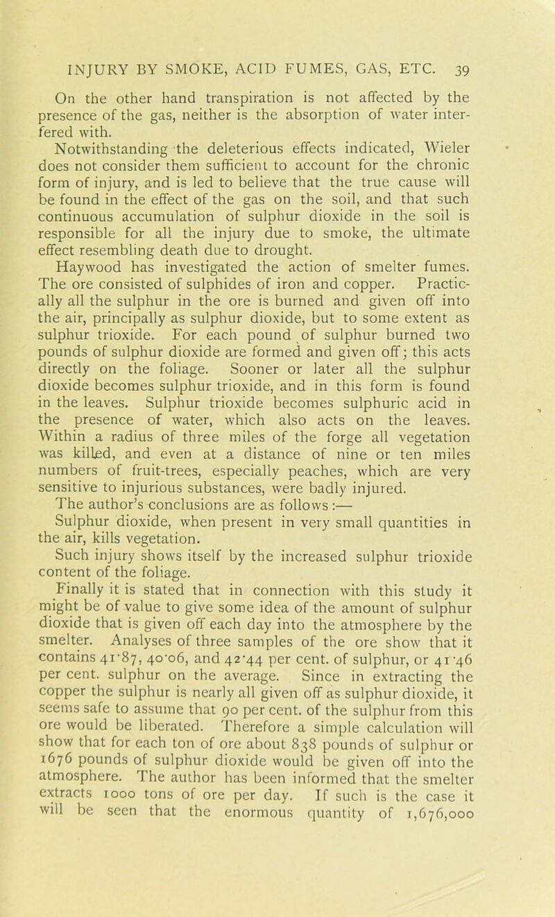 On the other hand transpiration is not affected by the presence of the gas, neither is the absorption of water inter- fered with. Notwithstanding the deleterious effects indicated, Wieler does not consider them sufficient to account for the chronic form of injury, and is led to believe that the true cause will be found in the effect of the gas on the soil, and that such continuous accumulation of sulphur dioxide in the soil is responsible for all the injury due to smoke, the ultimate effect resembling death due to drought. Haywood has investigated the action of smelter fumes. The ore consisted of sulphides of iron and copper. Practic- ally all the sulphur in the ore is burned and given off into the air, principally as sulphur dioxide, but to some extent as sulphur trioxide. For each pound of sulphur burned two pounds of sulphur dioxide are formed and given off; this acts directly on the foliage. Sooner or later all the sulphur dioxide becomes sulphur trioxide, and in this form is found in the leaves. Sulphur trioxide becomes sulphuric acid in the presence of water, which also acts on the leaves. Within a radius of three miles of the forge all vegetation was killed, and even at a distance of nine or ten miles numbers of fruit-trees, especially peaches, which are very sensitive to injurious substances, were badly injured. The author’s conclusions are as follows :— Sulphur dioxide, when present in very small quantities in the air, kills vegetation. Such injury shows itself by the increased sulphur trioxide content of the foliage. Finally it is stated that in connection with this study it might be of value to give some idea of the amount of sulphur dioxide that is given off each day into the atmosphere by the smelter. Analyses of three samples of the ore show that it contains 41'87, 4o-o6, and 42^44 per cent, of sulphur, or 41 ’46 per cent, sulphur on the average. Since in extracting the copper the sulphur is nearly all given off as sulphur dioxide, it seems safe to assume that 90 per cent, of the sulphur from this ore would be liberated. Therefore a simple calculation will show that for each ton of ore about 838 pounds of sulphur or 1676 pounds of sulphur dioxide would be given off into the atmosphere. The author has been informed that the smelter extracts 1000 tons of ore per day. If such is the case it will be seen that the enormous quantity of 1,676,000