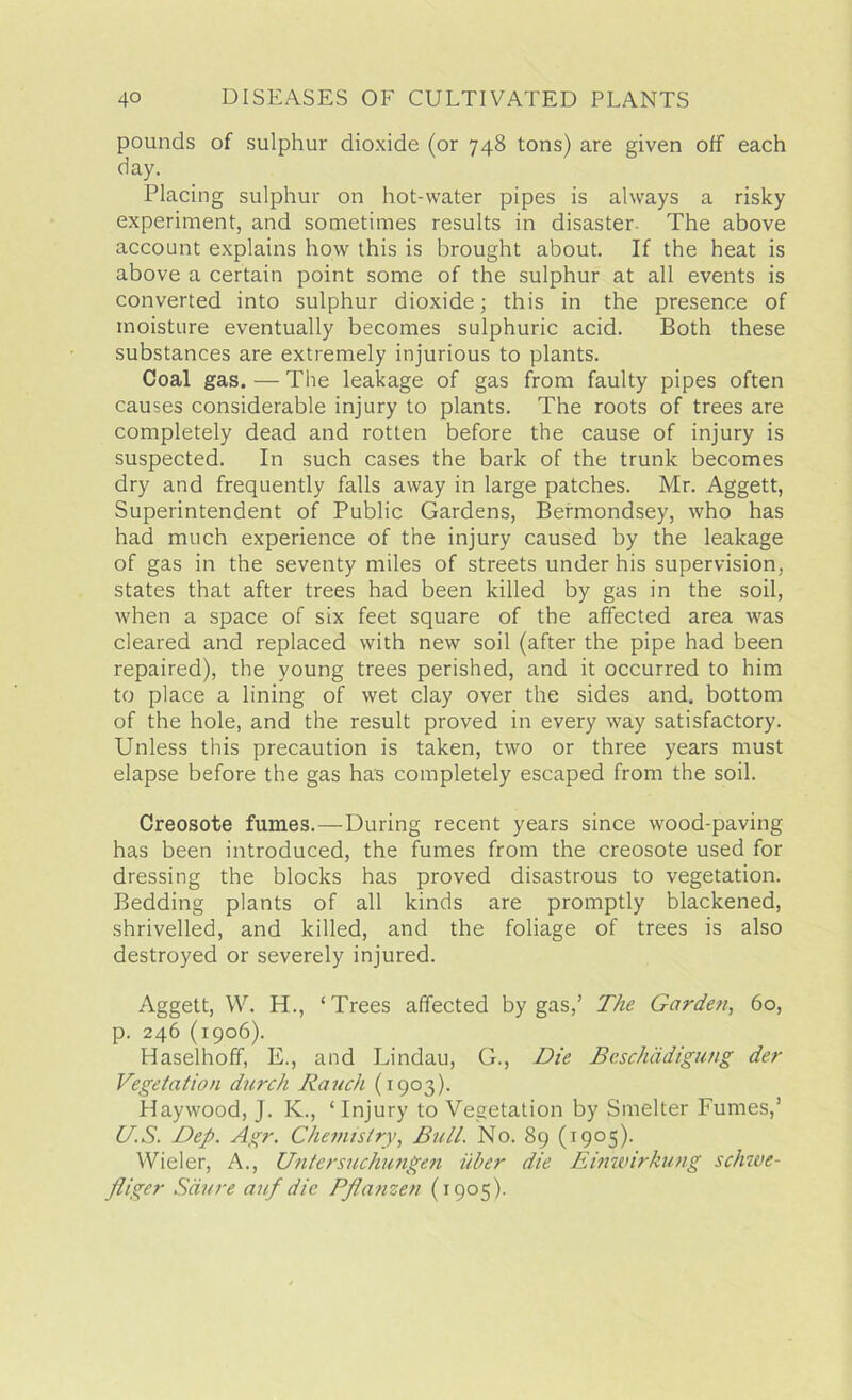 pounds of sulphur dioxide (or 748 tons) are given off each day. Placing sulphur on hot-water pipes is always a risky experiment, and sometimes results in disaster The above account explains how this is brought about. If the heat is above a certain point some of the sulphur at all events is converted into sulphur dioxide; this in the presence of moisture eventually becomes sulphuric acid. Both these substances are extremely injurious to plants. Coal gas. — The leakage of gas from faulty pipes often causes considerable injury to plants. The roots of trees are completely dead and rotten before the cause of injury is suspected. In such cases the bark of the trunk becomes dry and frequently falls away in large patches. Mr. Aggett, Superintendent of Public Gardens, Bermondsey, who has had much experience of the injury caused by the leakage of gas in the seventy miles of streets under his supervision, states that after trees had been killed by gas in the soil, when a space of six feet square of the affected area was cleared and replaced with new soil (after the pipe had been repaired), the young trees perished, and it occurred to him to place a lining of wet clay over the sides and. bottom of the hole, and the result proved in every way satisfactory. Unless this precaution is taken, two or three years must elapse before the gas has completely escaped from the soil. Creosote fumes.—During recent years since wood-paving has been introduced, the fumes from the creosote used for dressing the blocks has proved disastrous to vegetation. Bedding plants of all kinds are promptly blackened, shrivelled, and killed, and the foliage of trees is also destroyed or severely injured. Aggett, W. H., ‘Trees affected by gas/ The Garden, 60, p. 246 (1906). Haselhoff, E., and Lindau, G., Die Beschddigung der Vegetation durch Rauch (1903). Haywood, J. K., ‘ Injury to Vegetation by Smelter Fumes/ US. Dep. Agr. Chemistry, Bull. No. 89 (1905). Wieler, A., Untersuchungen iiber die Einwirkung schwe- fliger Sciure auf die Pflanzen (1905).