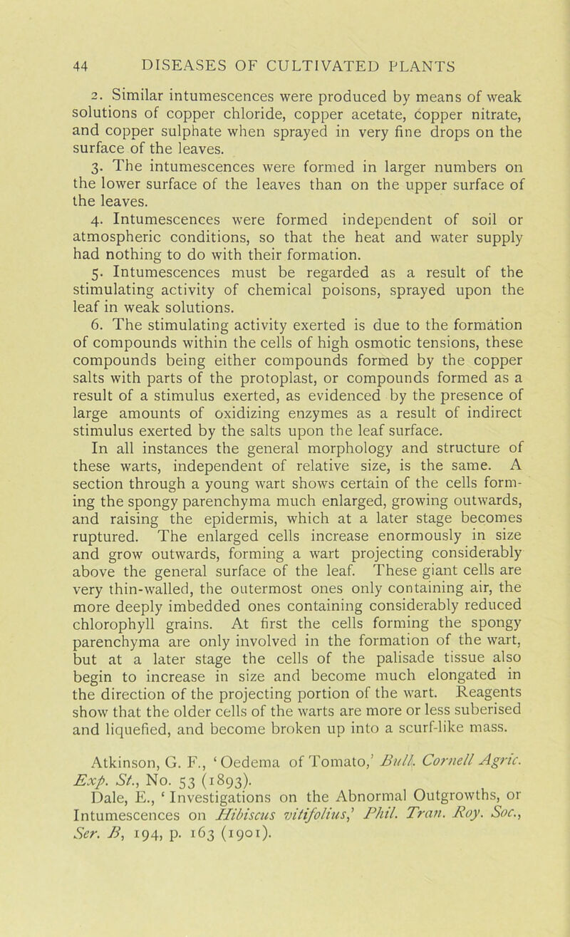 2. Similar intumescences were produced by means of weak solutions of copper chloride, copper acetate, copper nitrate, and copper sulphate when sprayed in very fine drops on the surface of the leaves. 3. The intumescences were formed in larger numbers on the lower surface of the leaves than on the upper surface of the leaves. 4. Intumescences were formed independent of soil or atmospheric conditions, so that the heat and water supply had nothing to do with their formation. 5. Intumescences must be regarded as a result of the stimulating activity of chemical poisons, sprayed upon the leaf in weak solutions. 6. The stimulating activity exerted is due to the formation of compounds within the cells of high osmotic tensions, these compounds being either compounds formed by the copper salts with parts of the protoplast, or compounds formed as a result of a stimulus exerted, as evidenced by the presence of large amounts of oxidizing enzymes as a result of indirect stimulus exerted by the salts upon the leaf surface. In all instances the general morphology and structure of these warts, independent of relative size, is the same. A section through a young wart shows certain of the cells form- ing the spongy parenchyma much enlarged, growing outwards, and raising the epidermis, which at a later stage becomes ruptured. The enlarged cells increase enormously in size and grow outwards, forming a wart projecting considerably above the general surface of the leaf. These giant cells are very thin-walled, the outermost ones only containing air, the more deeply imbedded ones containing considerably reduced chlorophyll grains. At first the cells forming the spongy parenchyma are only involved in the formation of the wart, but at a later stage the cells of the palisade tissue also begin to increase in size and become much elongated in the direction of the projecting portion of the wart. Reagents show that the older cells of the warts are more or less suberised and liquefied, and become broken up into a scurf-like mass. Atkinson, G. F., ‘Oedema of Tomato,’ Bull, Cornell Agric. Exp. Si., No. 53 (1893). Dale, E., ‘ Investigations on the Abnormal Outgrowths, or Intumescences on Hibiscus vitifolius,’ Phil. Tran. Roy. Soc., Ser. B, 194, p. 163 (1901).