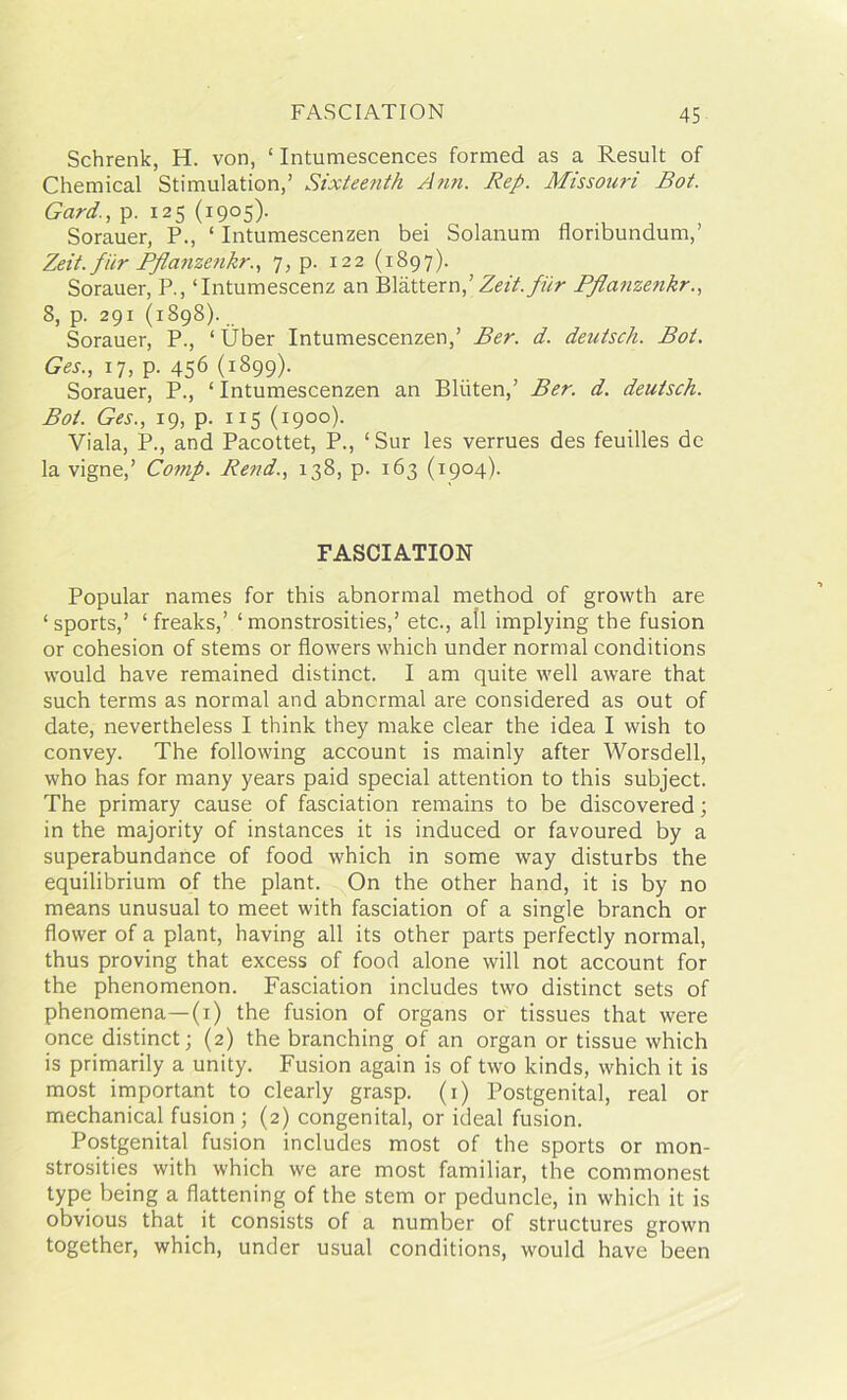 Schrenk, H. von, ‘ Intumescences formed as a Result of Chemical Stimulation,’ Sixteefith Ann. Rep. Missouri Rot. Gard., p. 125 (1905). Sorauer, P., ‘ Intumescenzen bei Solanum floribundum,’ Zeit.fiir Pflcinzenkr., 7, p. 122 (1897). Sorauer, P., ‘Intumescenz an Blattern,’Zeit.fiir Pflci7izenkr., 8, p. 291 (1898). Sorauer, P., ‘ Uber Intumescenzen,’ Ber. d. deutsch. Rot. Ges., 17, p. 456 (i899)- Sorauer, P., ‘Intumescenzen an Bliiten,’ Ber. d. deutsch. Rot. Ges., 19, p. 115 (1900). Viala, P., and Pacottet, P., ‘Sur les verrues des feuilles de la vigne,’ Comp. Rend., 138, p. 163 (1904). FASCIATION Popular names for this abnormal method of growth are ‘sports,’ ‘ freaks,’ ‘ monstrosities,’ etc., all implying the fusion or cohesion of stems or flowers which under normal conditions would have remained distinct. I am quite well aware that such terms as normal and abnormal are considered as out of date, nevertheless I think they make clear the idea I wish to convey. The following account is mainly after Worsdell, who has for many years paid special attention to this subject. The primary cause of fasciation remains to be discovered; in the majority of instances it is induced or favoured by a superabundance of food which in some way disturbs the equilibrium of the plant. On the other hand, it is by no means unusual to meet with fasciation of a single branch or flower of a plant, having all its other parts perfectly normal, thus proving that excess of food alone will not account for the phenomenon. Fasciation includes two distinct sets of phenomena—(1) the fusion of organs or tissues that were once distinct; (2) the branching of an organ or tissue which is primarily a unity. Fusion again is of two kinds, which it is most important to clearly grasp. (1) Postgenital, real or mechanical fusion ; (2) congenital, or ideal fusion. Postgenital fusion includes most of the sports or mon- strosities with which we are most familiar, the commonest type being a flattening of the stem or peduncle, in which it is obvious that it consists of a number of structures grown together, which, under usual conditions, would have been