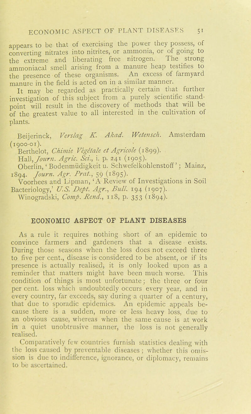 appears to be that of exercising the power they possess, of converting nitrates into nitrites, or ammonia, or of going to the extreme and liberating free nitrogen. The strong ammoniacal smell arising from a manure heap testifies to the presence of these organisms. An excess of farmyard manure in the field is acted on in a similar manner. It may be regarded as practically certain that further investigation of this subject from a purely scientific stand- point will result in the discovery of methods that will be of the greatest value to all interested in the cultivation of plants. Beijerinck, Verslag K. Akad. Wetensch. Amsterdam (1900-01). Berthelot, Chimie Vegelale et Agricole (1899). Hall,Journ. Agric. Sci., i. p. 241 (1905). Oberlin, ‘ Bodenmiidigkeit u. Schwefelkohlenstoff ’; Mainz, 1894. Journ. Agr. Prat., 59 (1895). Voorhees and Liprnan, ‘A Review of Investigations in Soil Bacteriology,’ U.S. Dept. Agr., Bull. 194 (1907). Winogradski, Comp. Rend., 118, p. 353 (1894). ECONOMIC ASPECT OF PLANT DISEASES As a rule it requires nothing short of an epidemic to convince farmers and gardeners that a disease exists. During those seasons when the loss does not exceed three to five per cent., disease is considered to be absent, or if its presence is actually realised, it is only looked upon as a reminder that matters might have been much worse. This condition of things is most unfortunate; the three or four per cent, loss which undoubtedly occurs every year, and in every country, far exceeds, say during a quarter of a century, that due to sporadic epidemics. An epidemic appeals be- cause there is a sudden, more or less heavy loss, due to an obvious cause, whereas when the same cause is at work in a quiet unobtrusive manner, the loss is not generally realised. Comparatively few countries furnish statistics dealing with the loss caused by preventable diseases ; whether this omis- sion is due to indifference, ignorance, or diplomacy, remains to be ascertained.