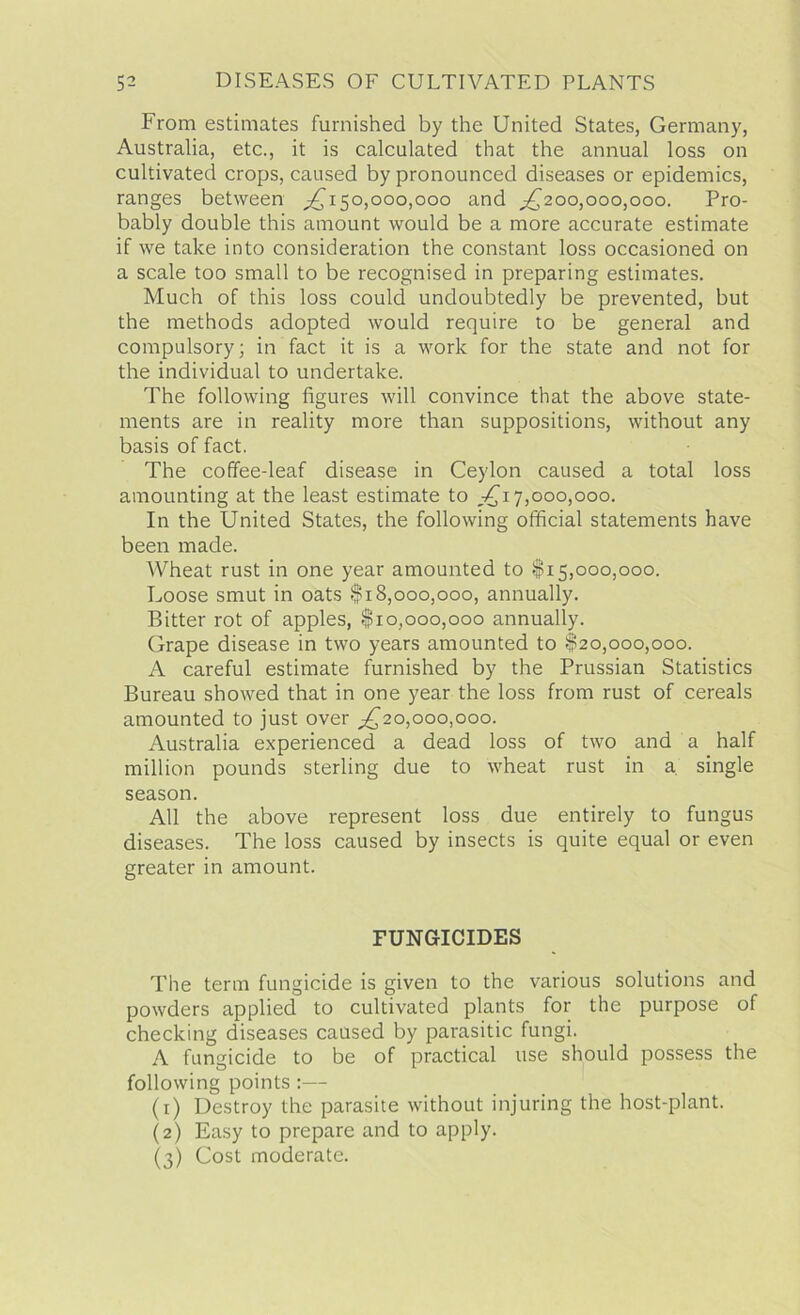 From estimates furnished by the United States, Germany, Australia, etc., it is calculated that the annual loss on cultivated crops, caused by pronounced diseases or epidemics, ranges between ^150,000,000 and ^200,000,000. Pro- bably double this amount would be a more accurate estimate if we take into consideration the constant loss occasioned on a scale too small to be recognised in preparing estimates. Much of this loss could undoubtedly be prevented, but the methods adopted would require to be general and compulsory; in fact it is a work for the state and not for the individual to undertake. The following figures will convince that the above state- ments are in reality more than suppositions, without any basis of fact. The coffee-leaf disease in Ceylon caused a total loss amounting at the least estimate to ^17,000,000. In the United States, the following official statements have been made. Wheat rust in one year amounted to $15,000,000. Loose smut in oats $18,000,000, annually. Bitter rot of apples, $10,000,000 annually. Grape disease in two years amounted to $20,000,000. A careful estimate furnished by the Prussian Statistics Bureau showed that in one year the loss from rust of cereals amounted to just over ^20,000,000. Australia experienced a dead loss of two and a half million pounds sterling due to wheat rust in a single season. All the above represent loss due entirely to fungus diseases. The loss caused by insects is quite equal or even greater in amount. FUNGICIDES The term fungicide is given to the various solutions and powders applied to cultivated plants for the purpose of checking diseases caused by parasitic fungi. A fungicide to be of practical use should possess the following points :— (1) Destroy the parasite without injuring the host-plant. (2) Easy to prepare and to apply. (3) Cost moderate.