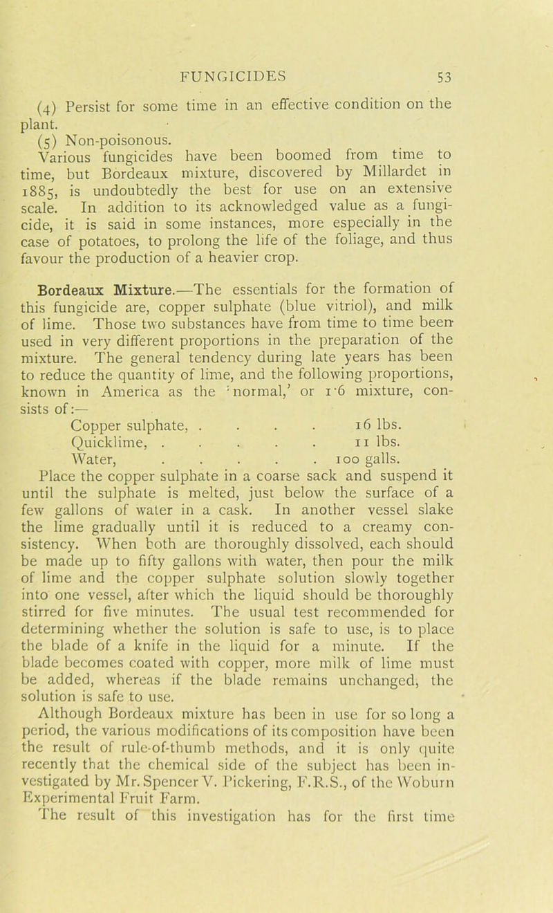 (4) Persist for some time in an effective condition on the plant. (5) Non-poisonous. Various fungicides have been boomed from time to time, but Bordeaux mixture, discovered by Millardet in 1885, is undoubtedly the best for use on an extensive scale. In addition to its acknowledged value as a fungi- cide, it is said in some instances, more especially in the case of potatoes, to prolong the life of the foliage, and thus favour the production of a heavier crop. Bordeaux Mixture.—The essentials for the formation of this fungicide are, copper sulphate (blue vitriol), and milk of lime. Those two substances have from time to time been- used in very different proportions in the preparation of the mixture. The general tendency during late years has been to reduce the quantity of lime, and the following proportions, known in America as the : normal/ or i'6 mixture, con- sists of Copper sulphate, . . . . 16 lbs. Quicklime, . . . . . 11 lbs. Water, . . . . .100 galls. Place the copper sulphate in a coarse sack and suspend it until the sulphate is melted, just below the surface of a few gallons of water in a cask. In another vessel slake the lime gradually until it is reduced to a creamy con- sistency. When both are thoroughly dissolved, each should be made up to fifty gallons with water, then pour the milk of lime and the copper sulphate solution slowly together into one vessel, after which the liquid should be thoroughly stirred for five minutes. The usual test recommended for determining whether the solution is safe to use, is to place the blade of a knife in the liquid for a minute. If the blade becomes coated with copper, more milk of lime must be added, whereas if the blade remains unchanged, the solution is safe to use. Although Bordeaux mixture has been in use for so long a period, the various modifications of its composition have been the result of rule-of-thumb methods, and it is only quite recently that the chemical side of the subject has been in- vestigated by Mr. Spencer V. Pickering, F.R.S., of the Woburn Experimental Fruit Farm. The result of this investigation has for the first time