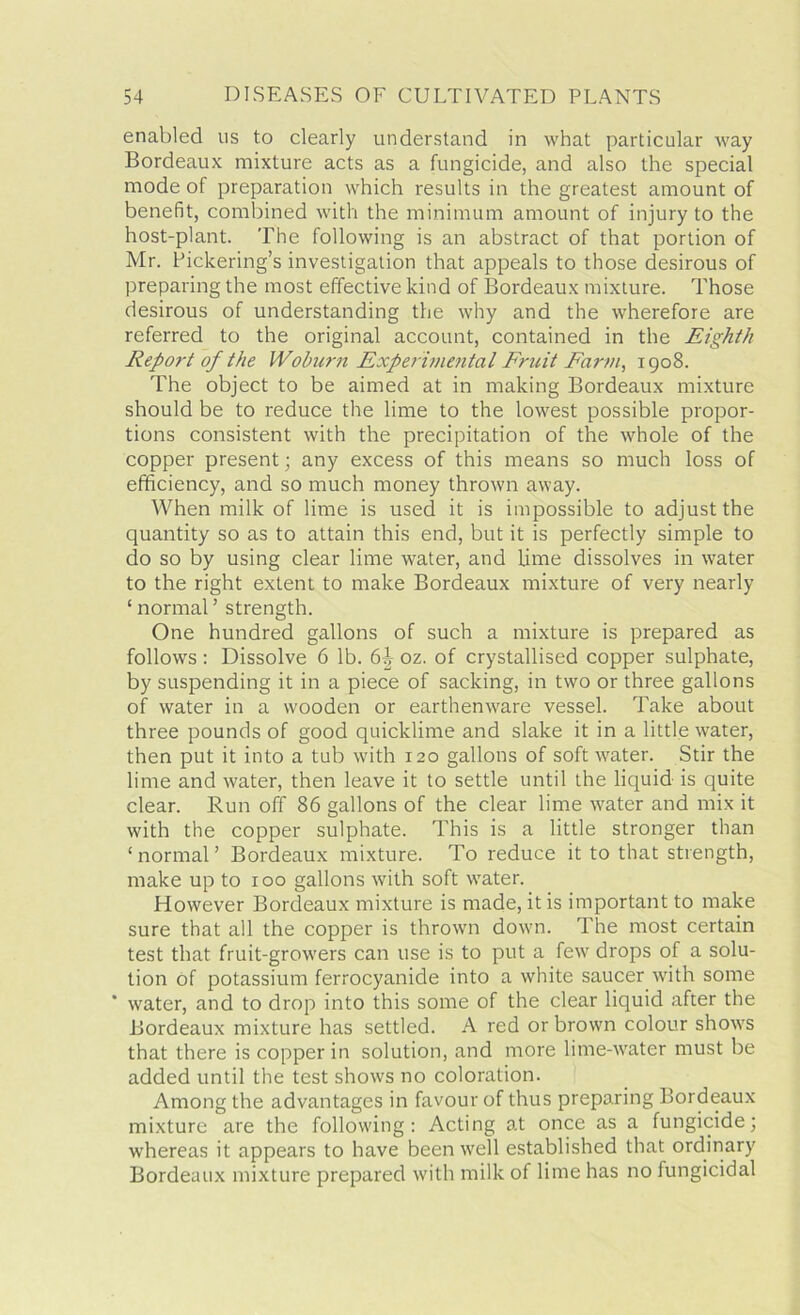 enabled us to clearly understand in what particular way Bordeaux mixture acts as a fungicide, and also the special mode of preparation which results in the greatest amount of benefit, combined with the minimum amount of injury to the host-plant. The following is an abstract of that portion of Mr. Pickering’s investigation that appeals to those desirous of preparing the most effective kind of Bordeaux mixture. Those desirous of understanding the why and the wherefore are referred to the original account, contained in the Eighth Report of the Woburn Experimental Fruit Farm, 1908. The object to be aimed at in making Bordeaux mixture should be to reduce the lime to the lowest possible propor- tions consistent with the precipitation of the whole of the copper present; any excess of this means so much loss of efficiency, and so much money thrown away. When milk of lime is used it is impossible to adjust the quantity so as to attain this end, but it is perfectly simple to do so by using clear lime water, and lime dissolves in water to the right extent to make Bordeaux mixture of very nearly 1 normal ’ strength. One hundred gallons of such a mixture is prepared as follows : Dissolve 6 lb. 6^ oz. of crystallised copper sulphate, by suspending it in a piece of sacking, in two or three gallons of water in a wooden or earthenware vessel. Take about three pounds of good quicklime and slake it in a little water, then put it into a tub with 120 gallons of soft water. Stir the lime and water, then leave it to settle until the liquid is quite clear. Run off 86 gallons of the clear lime water and mix it with the copper sulphate. This is a little stronger than ‘ normal ’ Bordeaux mixture. To reduce it to that strength, make up to 100 gallons with soft water. However Bordeaux mixture is made, it is important to make sure that all the copper is thrown down. The most certain test that fruit-growers can use is to put a few drops of a solu- tion of potassium ferrocyanide into a white saucer with some ‘ water, and to drop into this some of the clear liquid after the Bordeaux mixture has settled. A red or brown colour shows that there is copper in solution, and more lime-water must be added until the test shows no coloration. Among the advantages in favour of thus preparing Bordeaux mixture are the following: Acting at once as a fungicide; whereas it appears to have been well established that ordinary Bordeaux mixture prepared with milk of lime has no fungicidal
