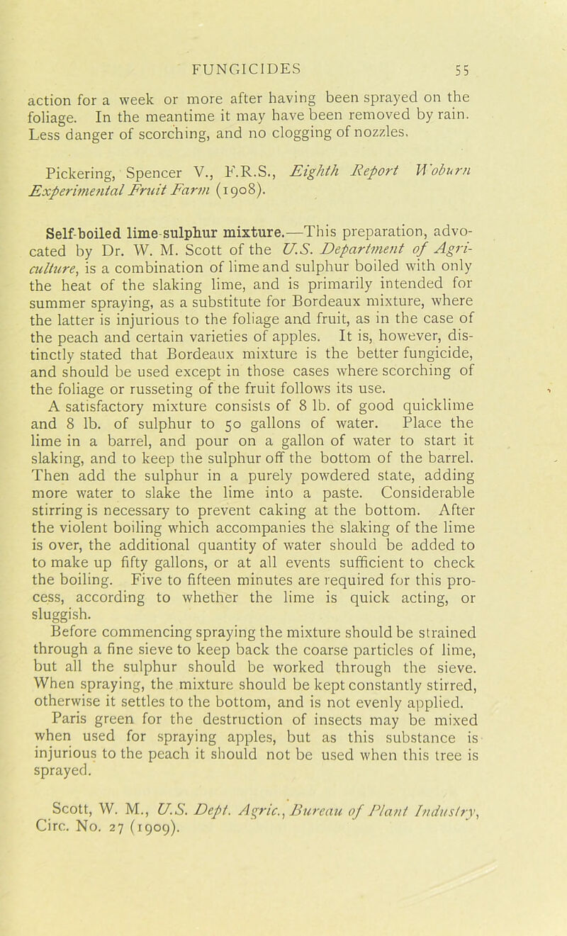 action for a week or more after having been sprayed on the foliage. In the meantime it may have been removed by rain. Less danger of scorching, and no clogging of nozzles. Pickering, Spencer V., F.R.S., Eighth Report Woburn Experimental Fruit Farm (1908). Self-boiled lime-sulphur mixture.—This preparation, advo- cated by Dr. W. M. Scott of the US. Department of Agri- culture, is a combination of lime and sulphur boiled with only the heat of the slaking lime, and is primarily intended for summer spraying, as a substitute for Bordeaux mixture, where the latter is injurious to the foliage and fruit, as in the case of the peach and certain varieties of apples. It is, however, dis- tinctly stated that Bordeaux mixture is the better fungicide, and should be used except in those cases where scorching of the foliage or russeting of the fruit follows its use. A satisfactory mixture consists of 8 lb. of good quicklime and 8 lb. of sulphur to 50 gallons of water. Place the lime in a barrel, and pour on a gallon of water to start it slaking, and to keep the sulphur off the bottom of the barrel. Then add the sulphur in a purely powdered state, adding more water to slake the lime into a paste. Considerable stirring is necessary to prevent caking at the bottom. After the violent boiling which accompanies the slaking of the lime is over, the additional quantity of water should be added to to make up fifty gallons, or at all events sufficient to check the boiling. Five to fifteen minutes are required for this pro- cess, according to whether the lime is quick acting, or sluggish. Before commencing spraying the mixture should be strained through a fine sieve to keep back the coarse particles of lime, but all the sulphur should be worked through the sieve. When spraying, the mixture should be kept constantly stirred, otherwise it settles to the bottom, and is not evenly applied. Paris green for the destruction of insects may be mixed when used for spraying apples, but as this substance is injurious to the peach it should not be used when this tree is sprayed. Scott, W. M., US. Dept. Agric., Bureau of Plant Industry, Circ. No. 27 (1909).