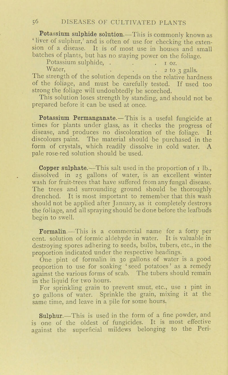 Potassium sulphide solution.—This is commonly known as ‘ liver of sulphur/ and is often of use for checking the exten- sion of a disease. It is of most use in houses and small batches of plants, but has no staying power on the foliage. Potassium sulphide, . . . i oz. Water, . . . 2 to 3 galls. 1 he strength of the solution depends on the relative hardness of the foliage, and must be carefully tested. If used too strong the foliage will undoubtedly be scorched. This solution loses strength by standing, and should not be prepared before it can be used at once. Potassium Permanganate.—This is a useful fungicide at times for plants under glass, as it checks the progress of disease, and produces no discoloration of the foliage. It discolours paint. The material should be purchased in the form of crystals, which readily dissolve in cold water. A pale rose-red solution should be used. Copper sulphate.—This salt used in the proportion of 1 lb., dissolved in 25 gallons of water, is an excellent winter wash for fruit-trees that have suffered from any fungal disease. The trees and surrounding ground should be thoroughly drenched. It is most important to remember that this wash should not be applied after January, as it completely destroys the foliage, and all spraying should be done before the leafbuds begin to swell. Formalin.—This is a commercial name for a forty per cent, solution of formic aldehyde in water. It is valuable in destroying spores adhering to seeds, bulbs, tubers, etc., in the proportion indicated under the respective headings. One pint of formalin in 30 gallons of water is a good proportion to use for soaking ‘ seed potatoes ’ as a remedy against the various forms of scab. The tubers should remain in the liquid for two hours. For sprinkling grain to prevent smut, etc., use 1 pint in 50 gallons of water. Sprinkle the grain, mixing it at the same time, and leave in a pile for some hours. Sulphur.—This is used in the form of a fine powder, and is one of the oldest of fungicides. It is most effective against the superficial mildews belonging to the Peri-