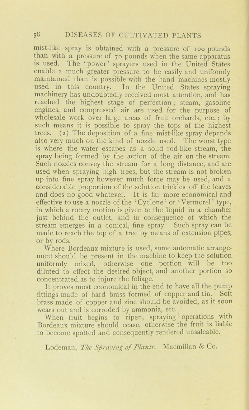 mist-like spray is obtained with a pressure of too pounds than with a pressure of 70 pounds when the same apparatus is used. The ‘power’ sprayers used in the United States enable a much greater pressure to he easily and uniformly maintained than is possible with the hand machines mostly used in this country. In the United States spraying machinery has undoubtedly received most attention, and has reached the highest stage of perfection; steam, gasoline engines, and compressed air are used for the purpose of wholesale work over large areas of fruit orchards, etc.; by such means it is possible to spray the tops of the highest trees. (2) The deposition of a fine mist-like spray depends also very much on the kind of nozzle used. The worst type is where the water escapes as a solid rod-like stream, the spray being formed by the action of the air on the stream. Such nozzles convey the stream for a long distance, and are used when spraying high trees, but the stream is not broken up into fine spray however much force may be used, and a considerable proportion of the solution trickles off the leaves and does no good whatever. It is far more economical and effective to use a nozzle of the ‘Cyclone’ or ‘Vermorel’ type, in which a rotary motion is given to the liquid in a chamber just behind the outlet, and in consequence of which the stream emerges in a conical, fine spray. Such spray can be made to reach the top of a tree by means of extension pipes, or by rods. Where Bordeaux mixture is used, some automatic arrange- ment should be present in the machine to keep the solution uniformly mixed, otherwise one portion will be too diluted to effect the desired object, and another portion so concentrated as to injure the foliage. It proves most economical in the end to have all the pump fittings made of hard brass formed of copper and tin. Soft brass made of copper and zinc should be avoided, as it soon wears out and is corroded by ammonia, etc. When fruit begins to ripen, spraying operations with Bordeaux mixture should cease, otherwise the fruit is liable to become spotted and consequently rendered unsaleable. Lodeman, The Spraying of Plants. Macmillan & Co.