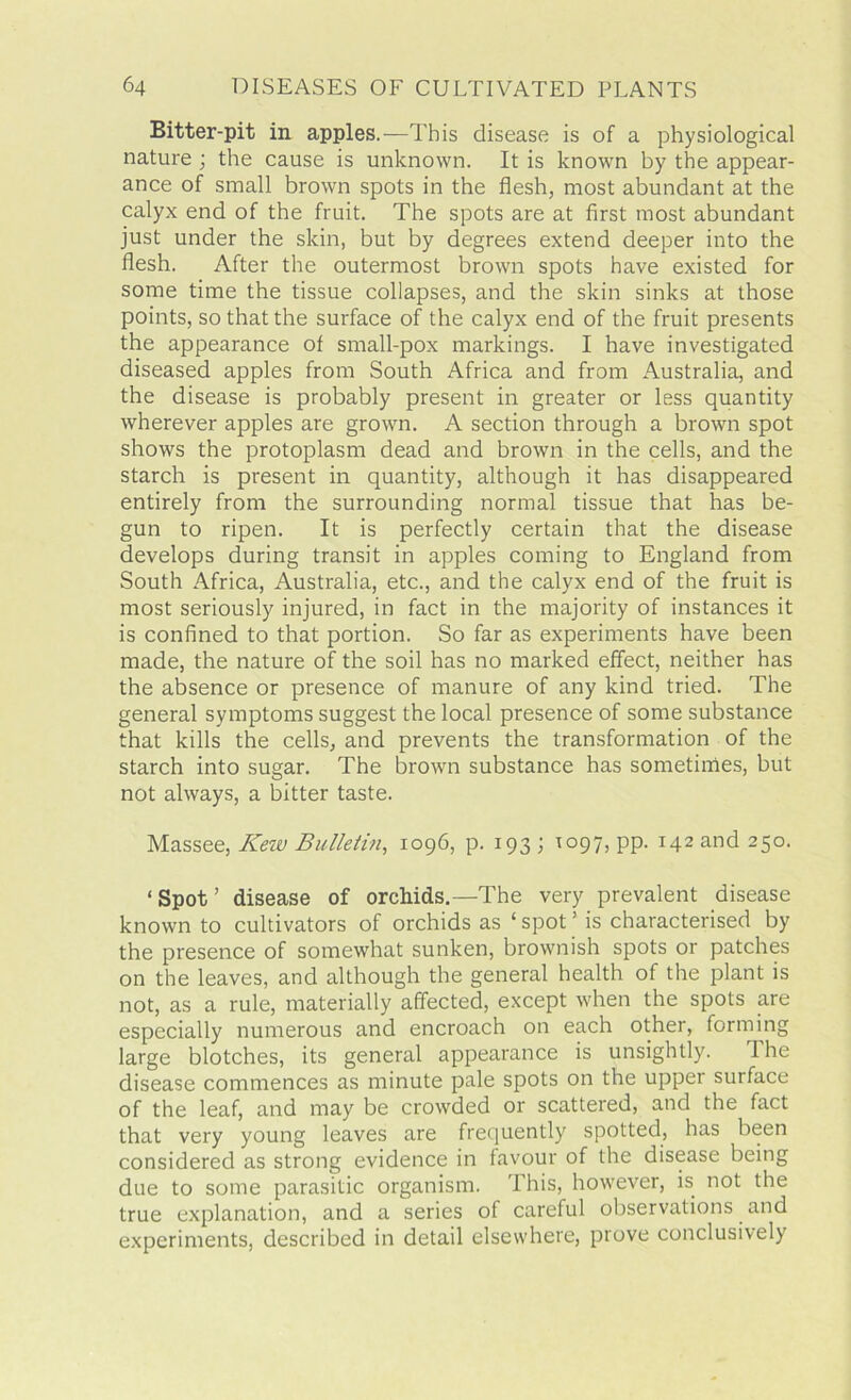 Bitter-pit in apples.—This disease is of a physiological nature ; the cause is unknown. It is known by the appear- ance of small brown spots in the flesh, most abundant at the calyx end of the fruit. The spots are at first most abundant just under the skin, but by degrees extend deeper into the flesh. After the outermost brown spots have existed for some time the tissue collapses, and the skin sinks at those points, so that the surface of the calyx end of the fruit presents the appearance of small-pox markings. I have investigated diseased apples from South Africa and from Australia, and the disease is probably present in greater or less quantity wherever apples are grown. A section through a brown spot shows the protoplasm dead and brown in the cells, and the starch is present in quantity, although it has disappeared entirely from the surrounding normal tissue that has be- gun to ripen. It is perfectly certain that the disease develops during transit in apples coming to England from South Africa, Australia, etc., and the calyx end of the fruit is most seriously injured, in fact in the majority of instances it is confined to that portion. So far as experiments have been made, the nature of the soil has no marked effect, neither has the absence or presence of manure of any kind tried. The general symptoms suggest the local presence of some substance that kills the cells, and prevents the transformation of the starch into sugar. The brown substance has sometimes, but not always, a bitter taste. Massee, Keiv Bulletin, 1096, p. 193 ; T097, pp. 142 and 250. ‘Spot’ disease of orchids.—The very prevalent disease known to cultivators of orchids as ‘ spot ’ is characterised by the presence of somewhat sunken, brownish spots or patches on the leaves, and although the general health of the plant is not, as a rule, materially affected, except when the spots are especially numerous and encroach on each other, forming large blotches, its general appearance is unsightly. The disease commences as minute pale spots on the upper surface of the leaf, and may be crowded or scattered, and the fact that very young leaves are frequently spotted, has been considered as strong evidence in favour of the disease being due to some parasitic organism. 'I his, however, is not the true explanation, and a series of careful observations and experiments, described in detail elsewhere, prove conclusively