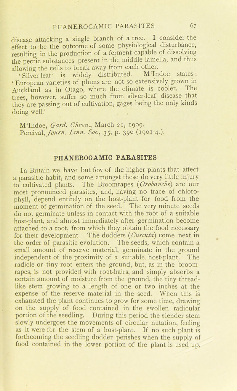 disease attacking a single branch of a tree. I consider the effect to be the outcome of some physiological disturbance, resulting in the production of a ferment capable of dissolving the pectic substances present in the middle lamella, and thus allowing the cells to break away from each other. ‘Silver-leaf’ is widely distributed. M‘Indoe states: ‘ European varieties of plums are not so extensively grown in Auckland as in Otago, where the climate is cooler. The trees, however, suffer so much from silver-leaf disease that they are passing out of cultivation, gages being the only kinds doing well.’ MTndoe, Gard. Chron., March 21, 1909. Percival, Journ. Linn. Soc., 35, p. 390 (1901-4.). PHANEROGAMIC PARASITES In Britain we have but few of the higher plants that affect a parasitic habit, and some amongst these do very little injury to cultivated plants. The Broomrapes (Orobanche) are our most pronounced parasites, and, having no trace of chloro- phyll, depend entirely on the host-plant for food from the moment of germination of the seed. The very minute seeds do not germinate unless in contact with the root of a suitable host-plant, and almost immediately after germination become attached to a root, from which they obtain the food necessary for their development. The dodders (Cuscuta) come next in the order of parasitic evolution. The seeds, which contain a small amount of reserve material, germinate in the ground independent of the proximity of a suitable host-plant. The radicle or tiny root enters the ground, but, as in the broom- rapes, is not provided with root-hairs, and simply absorbs a certain amount of moisture from the ground, the tiny thread- like stem growing to a length of one or two inches at the expense of the reserve material in the seed. When this is exhausted the plant continues to grow for some time, drawing on the supply of food contained in the swollen radicular portion of the seedling. During this period the slender stem slowly undergoes the movements of circular nutation, feeling as it were for the stem of a host-plant. If no such plant is forthcoming the seedling dodder perishes when the supply of food contained in the lower portion of the plant is used up.