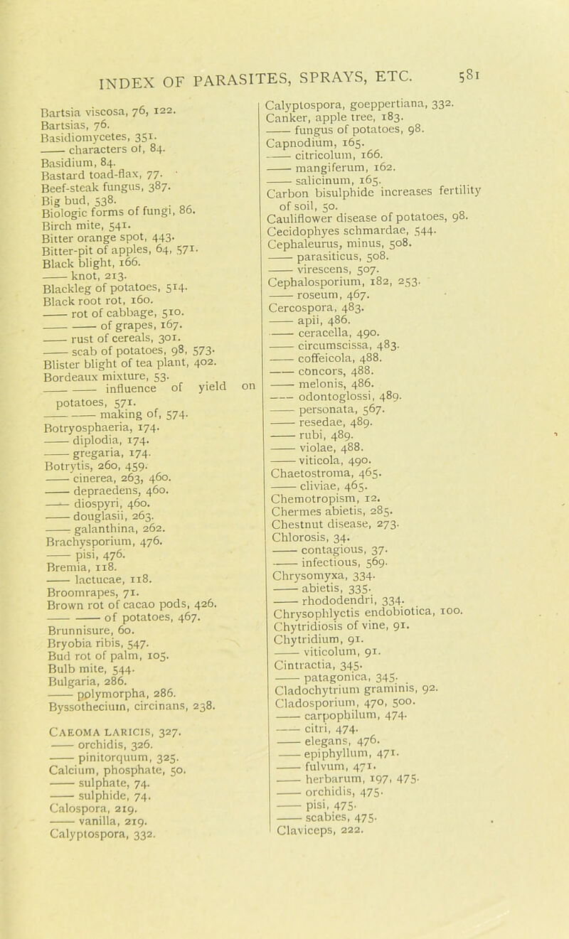 Bartsia viscosa, 76, 122. Bartsias, 76. Basidiomycetes, 351. characters ol, 84. Basidium, 84. Bastard toad-flax, 77. ■ Beef-steak fungus, 387. Big bud, 538. Biologic forms of fungi, 86. Birch mite, 541. Bitter orange spot, 443. Bitter-pit of apples, 64, 571- Black blight, 166. knot, 213. Blackleg of potatoes, 514. Black root rot, 160. rot of cabbage, 510. of grapes, 167. rust of cereals, 301. scab of potatoes, 98, 573. Blister blight of tea plant, 402. Bordeaux mixture, 53. influence of yield potatoes, 571. making of, 574. Botryosphaeria, 174. diplodia, 174. gregaria, 174. Botrytis, 260, 459. cinerea, 263, 460. depraedens, 460. diospyri, 460. douglasii, 263. r galanthina, 262. Brachysporium, 476. pisi, 476. Bremia, 118. lactucae, 118. Broomrapes, 71. Brown rot of cacao pods, 426. of potatoes, 467. Brunnisure, 60. Bryobia ribis, 547. Bud rot of palm, 105. Bulb mite, 544. Bulgaria, 286. pplymorpha, 286. Byssothecium, circinans, 238. Caeoma laricis, 327. orchidis, 326. pinitorquum, 325. Calcium, phosphate, 50. sulphate, 74. sulphide, 74. Calospora, 219. vanilla, 219. Calyptospora, 332. on Calyptospora, goeppertiana, 332. Canker, apple tree, 183. fungus of potatoes, 98. Capnodium, 165. citricolum, 166. mangiferum, 162. salicinum, 165. Carbon bisulphide increases fertility of soil, 50. Cauliflower disease of potatoes, 98. Cecidophyes schmardae, 544. Cephaleurus, minus, 508. parasiticus, 508. virescens, 507. Cephalosporium, 182, 253. roseum, 467. Cercospora, 483. apii, 486. ceracella, 490. circumscissa, 483. coffeicola, 488. concors, 488. melonis, 486. odontoglossi, 489. personata, 567. resedae, 489. rubi, 489. violae, 488. viticola, 490. Chaetostroma, 465. cliviae, 465. Chemotropism, 12. Chermes abietis, 285. Chestnut disease, 273. Chlorosis, 34. contagious, 37. infectious, 569. Chrysomyxa, 334. abietis, 335. rhododendri, 334. Chrysoplilyctis endobiotica, too. Chytridiosis of vine, 91. Chytridium, 91. viticolum, 91. Cintractia, 345. patagonica, 345. Cladochytrium graminis, 92. Cladosporium, 470, 500. carpophilum, 474. citri, 474. elegans, 476. epiphyllum, 471. fulvum, 471. herbarum, 197, 475- orchidis, 475. pisi, 475- scabies, 475. Claviceps, 222.