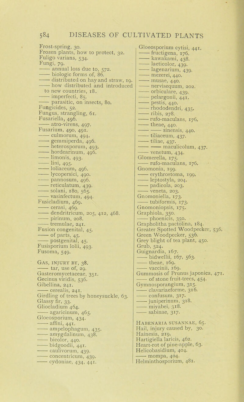 Frost-spring, 30. Frozen plants, how to protect, 32. Fuligo varians, 534. Fungi, 79. annual loss due to, 572. —- biologic forms of, 86. distributed on hay and straw, 19. how distributed and introduced to new countries, 18. imperfecti, 85. parasitic, on insects, 80. Fungicides, 52. Fungus, strangling, 61. Fusariella, 496. atro-virens, 497. Fusarium, 490, 491. culmorum, 494. gemmiperda, 496. heterosporum, 493. hordearinum, 496. limonis, 4qq. lini, 495. loliaceum, 496. lycopersici, 490. pannosum, 496. reticulatum, 439. solani, 180, 565. vasinfectum, 494. Fusicladium, 469. cerasi, 469. dendritricum, 205, 412, 468. pirinum, 208. tremulae, 241. Fusion congenital, 45. of parts, 45. postgenital, 45. Fusisporium lolii, 493. Fusoma, 549. Gas, injury by, 38. tar, use of, 29. Gasteromycetaceae, 351. Gecinus viridis, 536. Gibellina, 241. cerealis, 241. Girdling of trees by honeysuckle, 63. Glassy fir, 33. Gliocladium 464. agaricinum, 465. Gloeosporium, 434. affini, 441. ampelophagum, 435. amygdalinum, 438. bicolor, 440. bidgoodii, 441. caulivorum, 439. concentricum, 439. cydoniae, 434, 441. Gloeosporium cytisi, 441. fructigena, 176. kawakami, 438. laeticolor, 439. lagenarium, 439. mezerei, 440. musae, 440. nervisequum, 202. orbiculare, 439. pelargonii, 441. pestis, 440. rhododendri, 435. ribis, 278. rufo-maculans, 176. theae, 440. sinensis, 440. tiliaceum, 437. tiliae, 437. maculicolum, 437. venetum, 434. Glomerella, 175. rufo-maculans, 176. Gnomonia, 199. erythrostoma, 199. leptostyla, 204. padicola, 203. veneta, 203. Gnomoniella, 173. tubiformis, 173. Gnomoniopsis, 175. Graphiola, 350. phoenicis, 350. Grapholitha pactolina, 184. Greater Spotted Woodpecker, 536. Green Woodpecker, 536. Grey blight of tea plant, 450. Grub, 524. Guignardia, 167. bidwellii, 167, 563. theae, 169. vaccinii, 169. Gummosis of Prunus japonica, 471. of stone fruit-trees, 454. Gymnosporangium, 315. clavariaeforme, 316. confusum, 317. • juniperinum, 318. miyabei, 318. sabinae, 317. Habenaria SUSANNAE, 65. Hail, injury caused by, 30. Hainesia, 219. Hartigiella laricis, 462. Heart-rot of pine-apple, 63. Helicobasidium, 404. mompa, 404. Helminthosporium, 481.