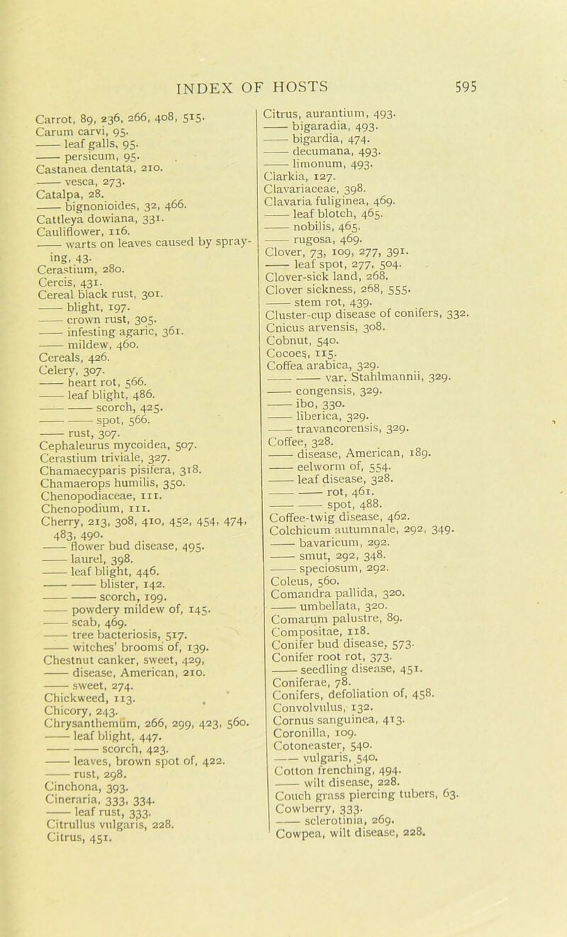 Carrot, 89, 236, 266, 408, 515. Carum carvi, 95. leaf galls, 95. persicum, 95. Castanea dentata, 210. vesca, 273. Catalpa, 28. bignonioides, 32, 466. Cattleya dowiana, 331. Cauliflower, 116. warts on leaves caused by spray- ing, 43- Cerastium, 280. Cercis, 431. Cereal black rust, 301. blight, 197. crown rust, 305. infesting agaric, 361. mildew, 460. Cereals, 426. Celery, 307. heart rot, 566. leaf blight, 486. — scorch, 425. spot, 566. rust, 307. Cephaleurus mycoidea, 507. Cerastium triviale, 327. Chamaecyparis pisifera, 318. Chamaerops humilis, 350. Chenopodiaceae, in. Chenopodium, in. Cherry, 213, 308, 410, 452, 454, 474, 483, 490. flower bud disease, 495. laurel, 398. leaf blight, 446. blister, 142. scorch, 199. powdery mildew of, 145. scab, 469. —— tree bacteriosis, 517. witches’ brooms of, 139. Chestnut canker, sweet, 429, disease, American, 210. sweet, 274. Chickweed, 113. Chicory, 243. Chrysanthemum, 266, 299, 423, 560. leaf blight, 447. scorch, 423. leaves, brown spot of, 422. rust, 298. Cinchona, 393. Cineraria, 333, 334. leaf rust, 333. Citrullus vulgaris, 228. Citrus, 451. Citrus, aurantium, 493. bigaradia, 493. bigardia, 474. clecumana, 493. limonum, 493. Clarkia, 127. Clavariaceae, 398. Clavaria fuliginea, 469. leaf blotch, 463. nobilis, 465. rugosa, 469. Clover, 73, 109, 277, 391. leaf spot, 277, 504. Clover-sick land, 268. Clover sickness, 268, 555. stem rot, 439. Cluster-cup disease of conifers, 332. Cnicus arvensis, 308. Cobnut, 540. Cocoes, 115. Coffea arabica, 329. var. Stahlmannii, 329. congensis, 329. ibo, 330. liberica, 329. travancorensis, 329. Coffee, 328. disease, American, 189. eelworm of, 554. leaf disease, 328. rot, 461. spot, 488. Coffee-twig disease, 462. Colchicum autumnale, 292, 349. bavaricum, 292. smut, 292, 348. speciosum, 292. Coleus, 560. Comandra pallida, 320. umbellata, 320. Comarum palustre, 89. Compositae, 118. Conifer bud disease, 573. Conifer root rot, 373. seedling disease, 451. Coniferae, 78. Conifers, defoliation of, 458. Convolvulus, 132. Cornus sanguinea, 413. Coronilla, 109. Cotoneaster, 540. vulgaris, 540. Cotton trenching, 494. wilt disease, 228. Couch grass piercing tubers, 63. Cowberry, 333. sclerotinia, 269. 1 Cowpea, wilt disease, 228.