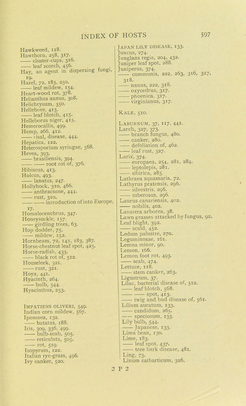 Hawkweed, 118. Hawthorn, 258, 317. cluster-cups, 316. leaf scorch, 456. Hay, an agent in dispersing fungi, 19- Hazel, 72, 183, 250. leaf mildew, 154. Heart-wood rot, 378. Helianthus annus, 308. Helichrysum, 350. Hellebore, 413. leaf blotch, 415- Helleborus niger, 415. Hemerocallis, 499. Hemp, 266, 412. sisal, disease, 444. Hepatica, 122. Heterosporium syringae, 568. Hevea, 393. brasiliensis, 394. root rot of, 376. Hibiscus, 413. Holcus, 493. lanatus, 247. Hollyhock, 310, 466. anthracnose, 444. rust, 310. introduction of into Europe, i7- Homalocenchrus, 347. Honeysuckle, 157. —-- girdling trees, 63. Hop dodder, 75. mildew, 152. Hornbeam, 72, 143, 183, 387. Horse-chestnut leaf spot, 425. Horse-radish, 433. black rot of, 512. Houseleek, 321. rust, 321. Hoya, 441. Hyacinth, 264. bulb, 544. Hyacinthus, 253. IMPATIENS OLIVERI, 549. Indian corn mildew, 567. Ipomaea, 132. batatas, 188. Iris, 309, 336, 499. bulb-scab, 505. reticulata, 503. rot, 519. Isopyrum, 122. Italian rye-grass, 496. Ivy canker, 520. 2 Japan lily disease, 133. juncus, 274. Junglans regia, 204, 432. Juniper leaf spot, 288. Juniperus, 374. communis, 222, 263, 316, 317, 318. nanus, 222, 318. oxycedrus, 317. phoenica, 317. virginianus, 317. Kale, 510. Laburnum, 37, 117, 441- Larch, 327, 373. branch fungus, 480. canker, 280. defoliation of, 462. leaf rust, 327. Larix, 374. europaea, 254, 281, 284. leptolepis, 281. sibirica, 285. Lathraea squamaria, 72. Lathyrus pratensis, 296. silvestris, 296. tuberosus, 296. Laurus canariensis, 402. nobilis, 402. Laval era arborea, 38. Lawn grasses attacked by fungus, 92. Leaf blight, 392. scald, 452. Ledum palustre, 270. Leguminosae, 161. Lemna minor, 90. Lemon, 166. Lemon foot rot, 493. scab, 474. Lettuce, 118. stem canker, 263. Ligustrum, 37. Lilac, bacterial disease of, 512. leaf blotch, 568. spot, 413. twig and bud disease of, 561. Lilium auratum, 133. candidum, 265. speciosum, 133. Lily bulb, 544. Japanese, 133. Lima bean, 130. Lime, 183. leaf spot, 437. tree bark disease, 481. Ling, 73. Linum catharticum, 326. P 2