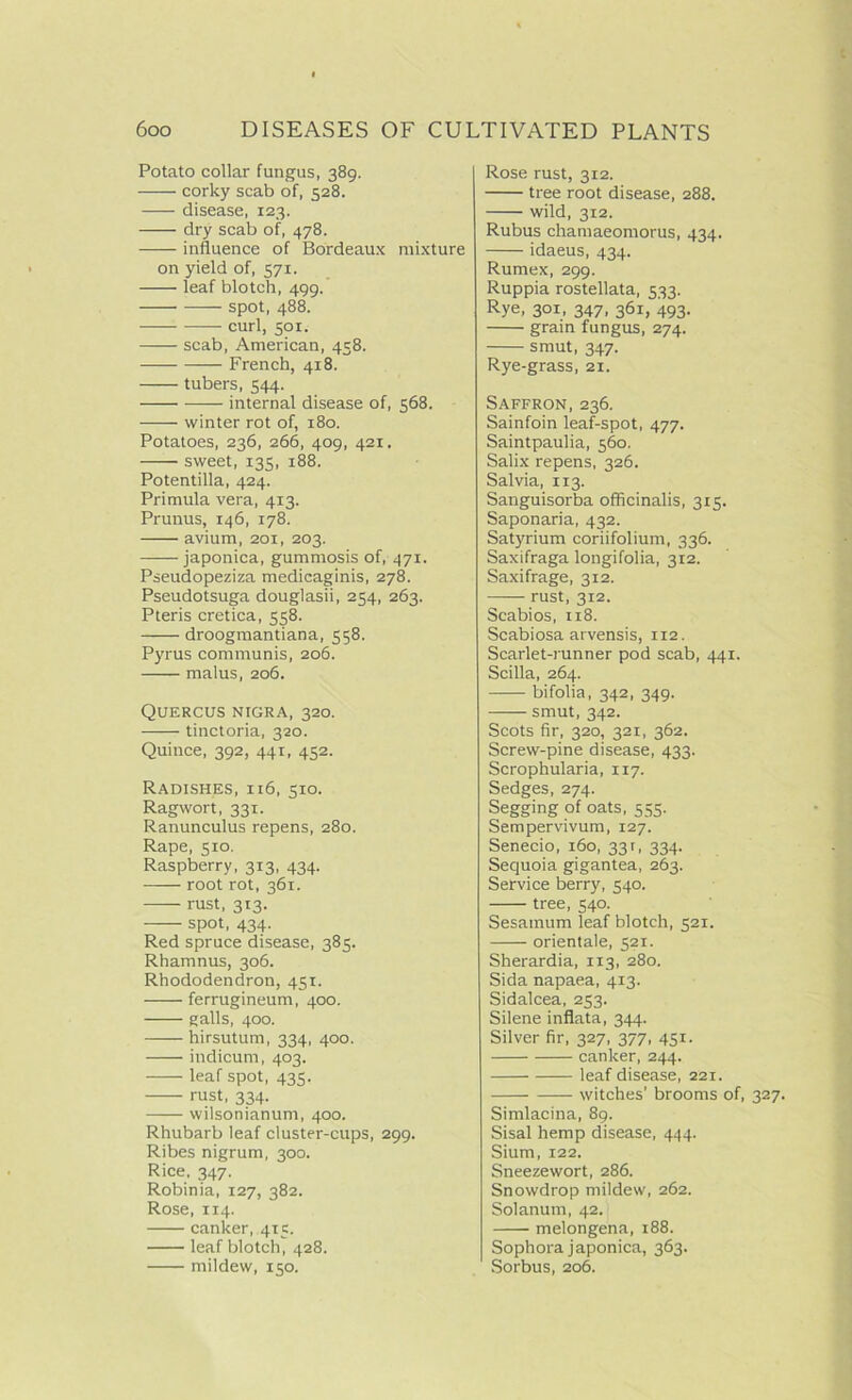 Potato collar fungus, 389. corky scab of, 528. disease, 123. dry scab of, 478. influence of Bordeaux mixture on yield of, 571. leaf blotch, 499. -—— spot, 488. — curl, 501. scab, American, 458. —- French, 418. tubers, 544. internal disease of, 568. winter rot of, 180. Potatoes, 236, 266, 409, 421. sweet, 135, 188. Potentilla, 424. Primula vera, 413. Prunus, 146, 178. avium, 201, 203. japonica, gummosis of, 471. Pseudopeziza medicaginis, 278. Pseudotsuga douglasii, 234, 263. Pteris cretica, 558. droogmantiana, 558. Pyrus communis, 206. malus, 206. Quercus nigra, 320. tinctoria, 320. Quince, 392, 441, 452. Radishes, 116, 510. Ragwort, 331. Ranunculus repens, 280. Rape, 510. Raspberry, 313, 434. —— root rot, 361. rust, 313. spot, 434. Red spruce disease, 385. Rhamnus, 306. Rhododendron, 451. ferrugineum, 400. galls, 400. hirsutum, 334, 400. indicum, 403. leaf spot, 435. rust, 334. wilsonianum, 400. Rhubarb leaf cluster-cups, 299. Ribes nigrum, 300. Rice, 347. Robinia, 127, 382. Rose, 114. canker, 415. leaf blotch, 428. mildew, 150. Rose rust, 312. tree root disease, 288. wild, 312. Rubus chamaeomorus, 434. idaeus, 434. Rumex, 299. Ruppia rostellata, 533. Rye, 301, 347, 361, 493. grain fungus, 274. smut, 347. Rye-grass, 21. Saffron, 236. Sainfoin leaf-spot, 477. Saintpaulia, 560, Salix repens, 326. Salvia, 1x3. Sanguisorba officinalis, 315. Saponaria, 432. Satyrium coriifolium, 336. Saxifraga longifolia, 312. Saxifrage, 312. rust, 312. Scabios, 118. Scabiosa arvensis, 112. Scarlet-runner pod scab, 441. Scilla, 264. bifolia, 342, 349. smut, 342. Scots fir, 320, 321, 362. Screw-pine disease, 433. Scrophularia, 117. Sedges, 274. Segging of oats, 555. Sempervivum, 127. Senecio, 160, 331, 334. Sequoia gigantea, 263. Service berry, 540. tree, 540. Sesainum leaf blotch, 521. orientale, 521. Sherardia, 113, 280. Sida napaea, 413. Sidalcea, 253. Silene inflata, 344. Silver fir, 327, 377, 451. canker, 244. leaf disease, 221. witches’ brooms of, 327. Simlacina, 89. Sisal hemp disease, 444. Sium, 122. Sneezewort, 286. Snowdrop mildew, 262. Solanum, 42. melongena, 188. Sophora japonica, 363. Sorbus, 206.