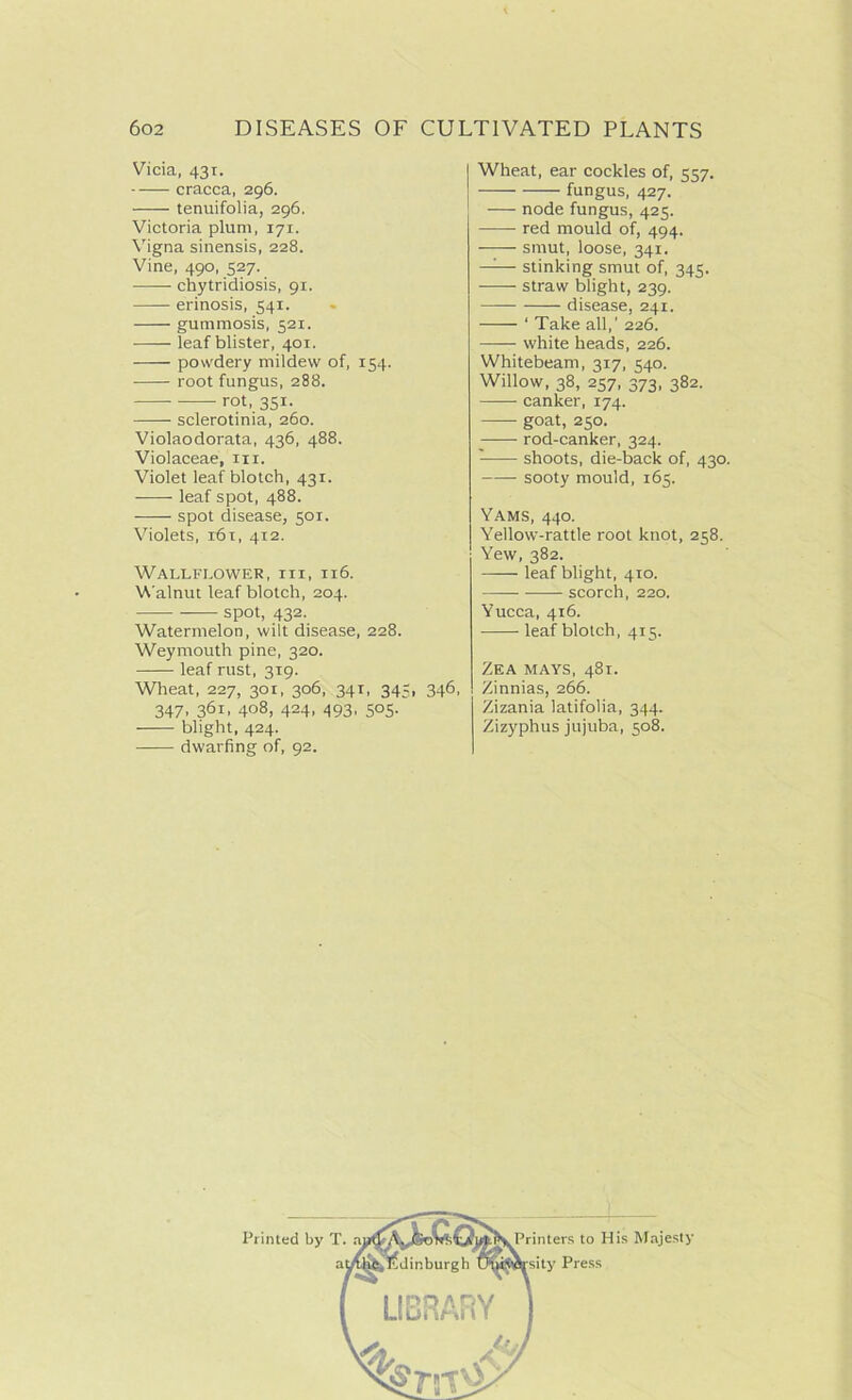 Vicia, 43T. cracca, 296. tenuifolia, 296. Victoria plum, 171. Vigna sinensis, 228. Vine, 490, 527. chytridiosis, 91. erinosis, 541. gummosis, 521. leaf blister, 401. powdery mildew of, 154. root fungus, 288. rot, 351. sclerotinia, 260. Violaodorata, 436, 488. Violaceae, m. Violet leaf blotch, 431. leaf spot, 488. spot disease, 501. Violets, i6t, 412. Wallflower, iii, 116. Walnut leaf blotch, 204. spot, 432. Watermelon, wilt disease, 228. Weymouth pine, 320. leaf rust, 319. Wheat, 227, 301, 306, 341, 345, 347. 361, 408, 424. 493. 5°5- blight, 424. dwarfing of, 92. Wheat, ear cockles of, 557. fungus, 427. node fungus, 425. red mould of, 494. smut, loose, 341. —— stinking smut of, 345. straw blight, 239. disease, 241. ' Take all,’ 226. white heads, 226. Whitebeam, 317, 540. Willow, 38, 257, 373, 382. canker, 174. goat, 250. rod-canker, 324. shoots, die-back of, 430. —— sooty mould, 165. Yams, 440. Yellow-rattle root knot, 258. Yew, 382. leaf blight, 410. scorch, 220. Yucca, 416. leaf blotch, 415. 346, Zea mays, 481. Zinnias, 266. Zizania latifolia, 344. Zizyphus jujuba, 508.