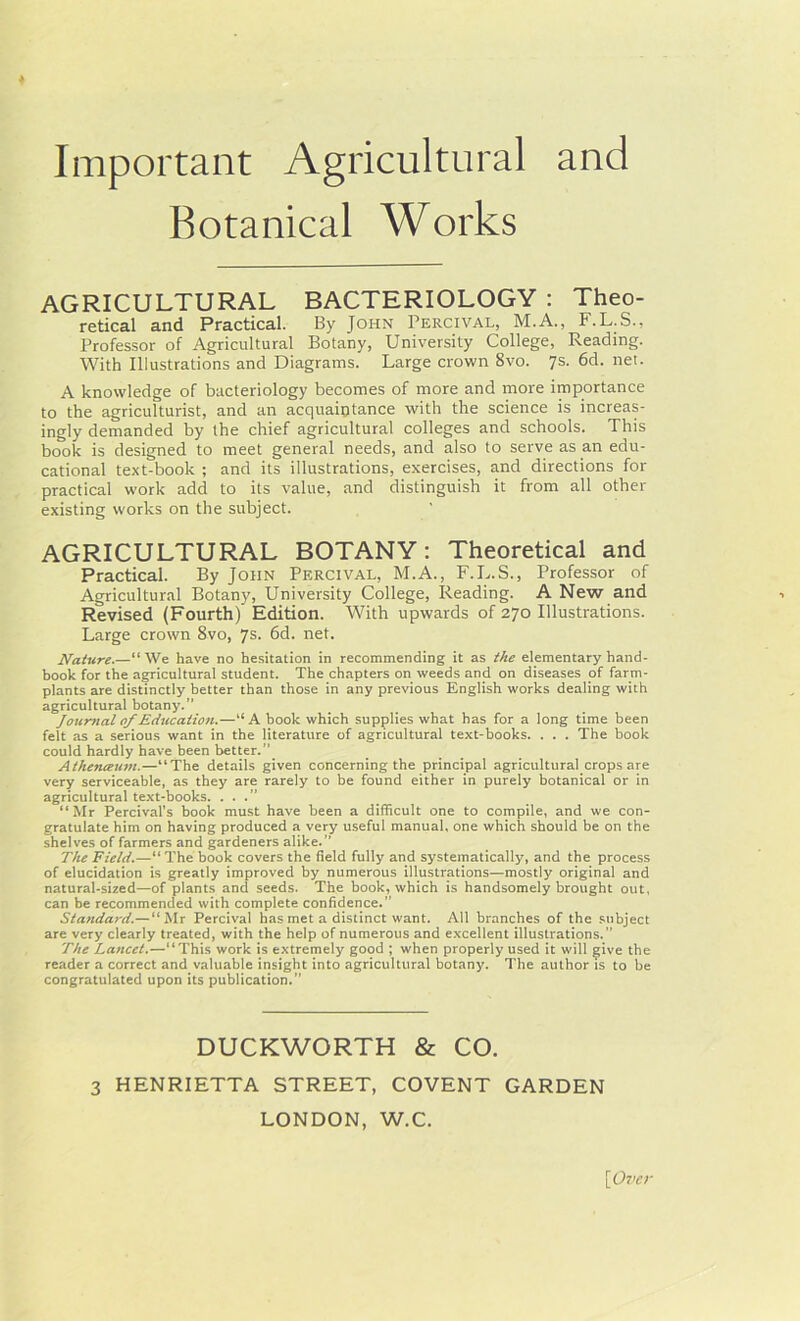 Important Agricultural and Botanical Works AGRICULTURAL BACTERIOLOGY : Theo- retical and Practical. By John Percival, M.A., F.L.S., Professor of Agricultural Botany, University College, Reading. With Illustrations and Diagrams. Large crown 8vo. 7s. 6d. net. A knowledge of bacteriology becomes of more and more importance to the agriculturist, and an acquaintance with the science is increas- ingly demanded by the chief agricultural colleges and schools. This book is designed to meet general needs, and also to serve as an edu- cational text-book ; and its illustrations, exercises, and directions for practical work add to its value, and distinguish it from all other existing works on the subject. AGRICULTURAL BOTANY: Theoretical and Practical. By John Percival, M.A., F.L.S., Professor of Agricultural Botany, University College, Reading. A New and Revised (Fourth) Edition. With upwards of 270 Illustrations. Large crown 8vo, 7s. 6d. net. Nature.—“ We have no hesitation in recommending it as the elementary hand- book for the agricultural student. The chapters on weeds and on diseases of farm- plants are distinctly better than those in any previous English works dealing with agricultural botany.” Journal of Education.—“A book which supplies what has for a long time been felt as a serious want in the literature of agricultural text-books. . . . The book could hardly have been better.” Athenceum.—“The details given concerning the principal agricultural crops are very serviceable, as they are rarely to be found either in purely botanical or in agricultural text-books. ...” “ Mr Percival's book must have been a difficult one to compile, and we con- gratulate him on having produced a very useful manual, one which should be on the shelves of farmers and gardeners alike.” The Field.—“The book covers the field fully and systematically, and the process of elucidation is greatly improved by numerous illustrations—mostly original and natural-sized—of plants and seeds. The book, which is handsomely brought out, can be recommended with complete confidence.” Standard.— “Mr Percival has met a distinct want. All branches of the subject are very clearly treated, with the help of numerous and excellent illustrations.” The Lancet.—“This work is extremely good ; when properly used it will give the reader a correct and valuable insight into agricultural botany. The author is to be congratulated upon its publication.” DUCKWORTH & CO. 3 HENRIETTA STREET, COVENT GARDEN LONDON, W.C. \Ovcr