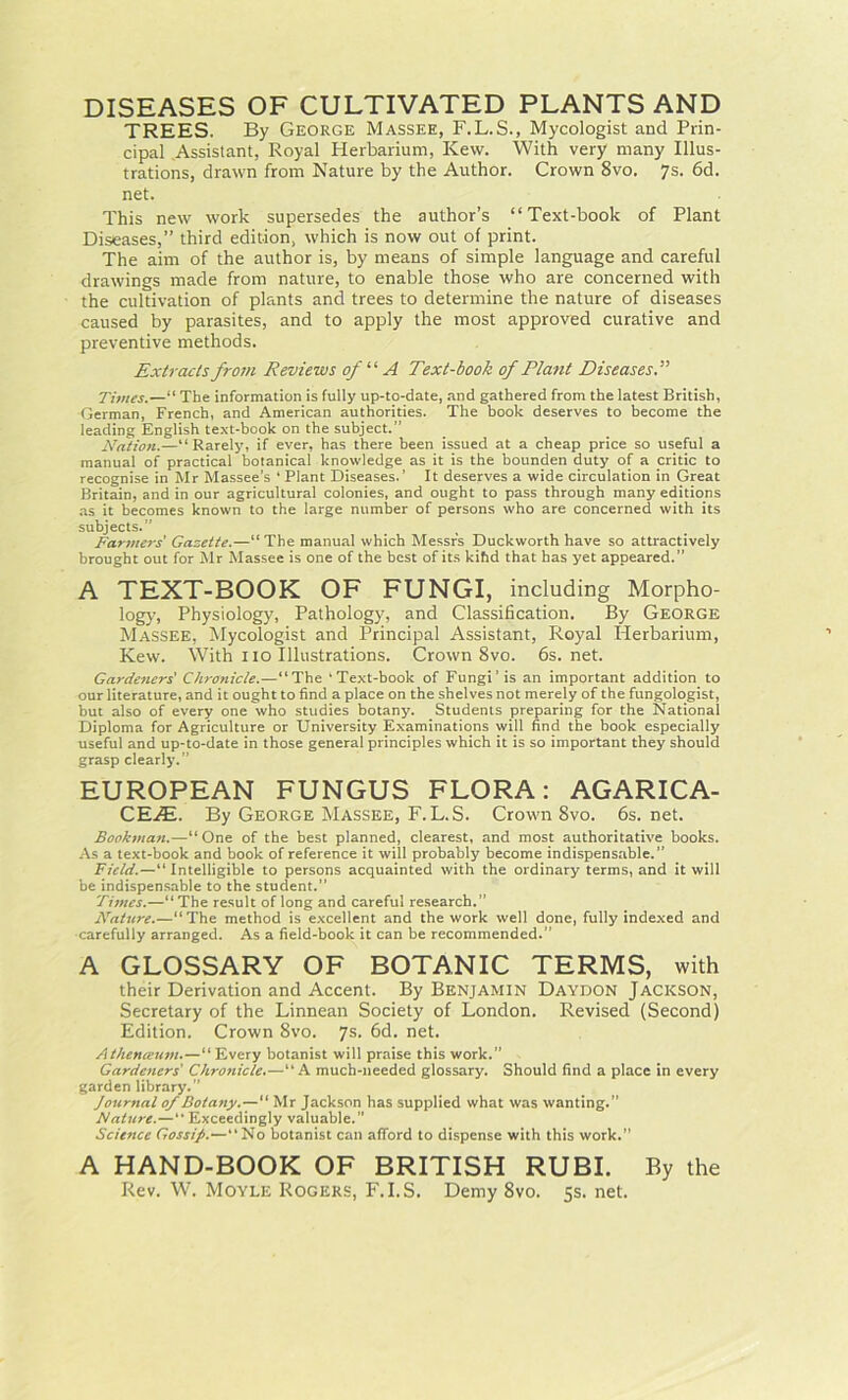 TREES. By George Massee, F.L.S., Mycologist and Prin- cipal .Assistant, Royal Herbarium, Kew. With very many Illus- trations, drawn from Nature by the Author. Crown 8vo. 7s. 6d. net. This new work supersedes the author’s “Text-book of Plant Diseases,” third edition, which is now out of print. The aim of the author is, by means of simple language and careful drawings made from nature, to enable those who are concerned with the cultivation of plants and trees to determine the nature of diseases caused by parasites, and to apply the most approved curative and preventive methods. Extracts from Reviews of “ A Text-book of Plant Diseases Times.—“The information is fully up-to-date, and gathered from the latest British, German, French, and American authorities. The book deserves to become the leading English text-book on the subject.” Nation.—“ Rarely, if ever, has there been issued at a cheap price so useful a manual of practical botanical knowledge as it is the bounden duty of a critic to recognise in Mr Massee’s 'Plant Diseases.’ It deserves a wide circulation in Great Britain, and in our agricultural colonies, and ought to pass through many editions as it becomes known to the large number of persons who are concerned with its subjects.” Farmers' Gazette.—“The manual which Messrs Duckworth have so attractively brought out for Mr Massee is one of the best of its kihd that has yet appeared.” A TEXT-BOOK OF FUNGI, including Morpho- logy, Physiology, Pathology, and Classification. By George Massee, Mycologist and Principal Assistant, Royal Herbarium, Kew. With no Illustrations. Crown 8vo. 6s.net. Gardeners' Chronicle.—“The ‘Text-book of Fungi’ is an important addition to our literature, and it ought to find a place on the shelves not merely of the fungologist, but also of every one who studies botany. Students preparing for the National Diploma for Agriculture or University Examinations will find the book especially useful and up-to-date in those general principles which it is so important they should grasp clearly.” EUROPEAN FUNGUS FLORA: AGARICA- CEx5s. By George Massee, F. L. S. Crown 8vo. 6s. net. Bookman.—“ One of the best planned, clearest, and most authoritative hooks. As a text-book and book of reference it will probably become indispensable.” Field.—“Intelligible to persons acquainted with the ordinary terms, and it will be indispensable to the student.” Times.—“ The result of long and careful research.” Nature.—“The method is excellent and the work well done, fully indexed and carefully arranged. As a field-book it can be recommended.” A GLOSSARY OF BOTANIC TERMS, with their Derivation and Accent. By Benjamin Daydon Jackson, Secretary of the Linnean Society of London. Revised (Second) Edition. Crown 8vo. 7s. 6d. net. Athenceum.—“ Every botanist will praise this work.” Gardeners' Chronicle.—“ A much-needed glossary. Should find a place in every garden library.” Journal of Botany.—“ Mr Jackson has supplied what was wanting.” Nature.—Exceedingly valuable. Science Gossij.—“No botanist can afford to dispense with this work.” A HAND-BOOK OF BRITISH RUBI. By the Rev. W. Moyle Rogers, F.I.S. Demy 8vo. 5s. net.