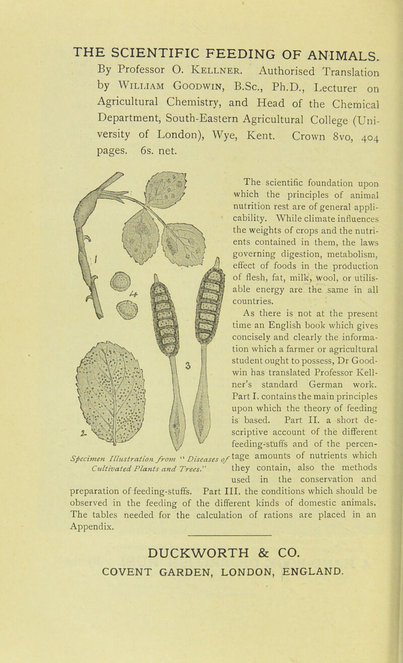 THE SCIENTIFIC FEEDING OF ANIMALS. By Professor 0. Kellner. Authorised Translation by William Goodwin, B.Sc., Ph.D., Lecturer on Agricultural Chemistry, and Head of the Chemical Department, South-Eastern Agricultural College (Uni- versity of London), Wye, Kent. Crown 8vo, 404 pages. 6s. net. The scientific foundation upon which the principles of animal nutrition rest are of general appli- cability. While climate influences the weights of crops and the nutri- ents contained in them, the laws governing digestion, metabolism, effect of foods in the production of flesh, fat, milk, wool, or utilis- able energy are the same in all countries. As there is not at the present time an English book which gives concisely and clearly the informa- tion which a farmer or agricultural student ought to possess, Dr Good- win has translated Professor Kell- ner’s standard German work. Part I. contains the main principles upon which the theory of feeding is based. Part II. a short de- scriptive account of the different feeding-stuff's and of the percen- Specimen Illustration from “ Diseases of amounts of nutrients which Cultivated Plants and Trees. they contain, also the methods used in the conservation and preparation of feeding-stuffs. Part III. the conditions which should be observed in the feeding of the different kinds of domestic animals. The tables needed for the calculation of rations are placed in an Appendix. DUCKWORTH & CO. COVENT GARDEN, LONDON, ENGLAND.