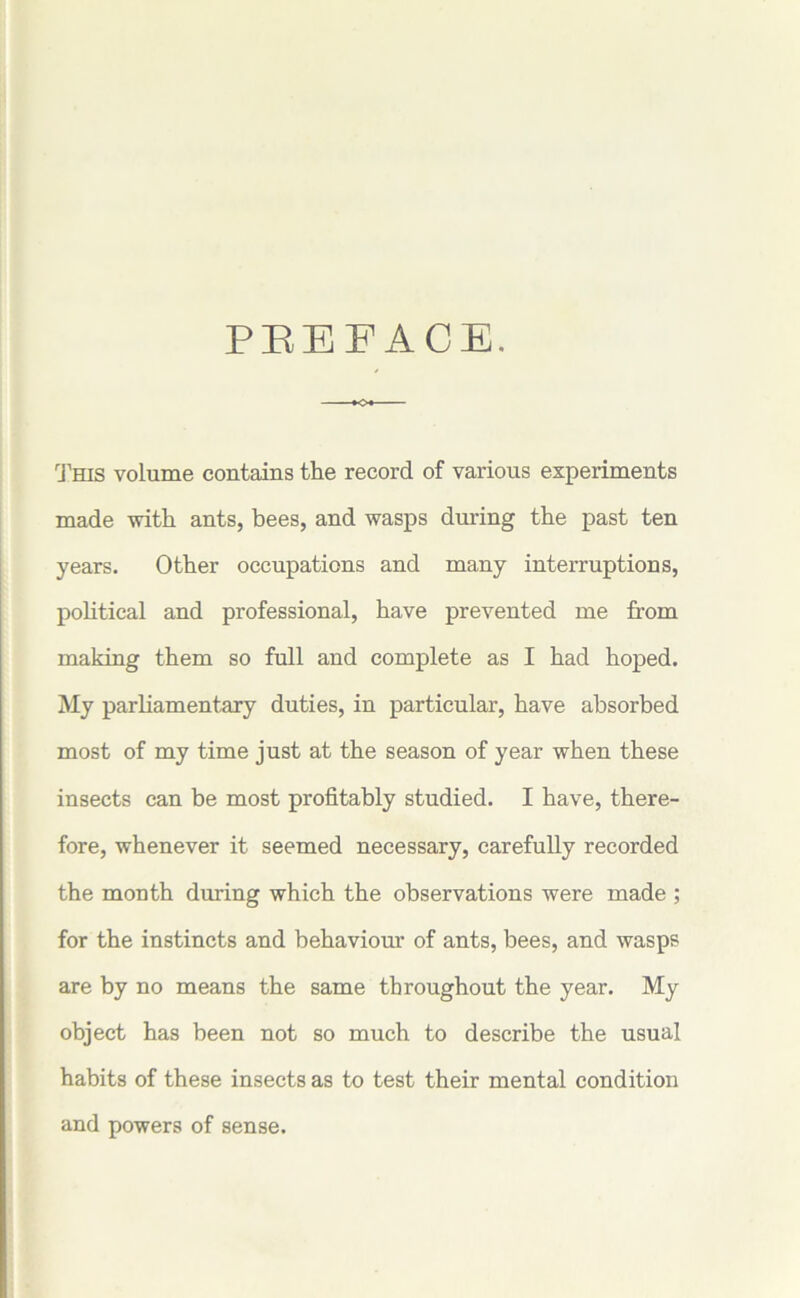 PREFACE. This volume contains the record of various experiments made with ants, bees, and wasps during the past ten years. Other occupations and many interruptions, political and professional, have prevented me from making them so full and complete as I had hoped. My parliamentary duties, in particular, have absorbed most of my time just at the season of year when these insects can be most profitably studied. I have, there- fore, whenever it seemed necessary, carefully recorded the month during which the observations were made ; for the instincts and behaviour of ants, bees, and wasps are by no means the same throughout the year. My object has been not so much to describe the usual habits of these insects as to test their mental condition and powers of sense.