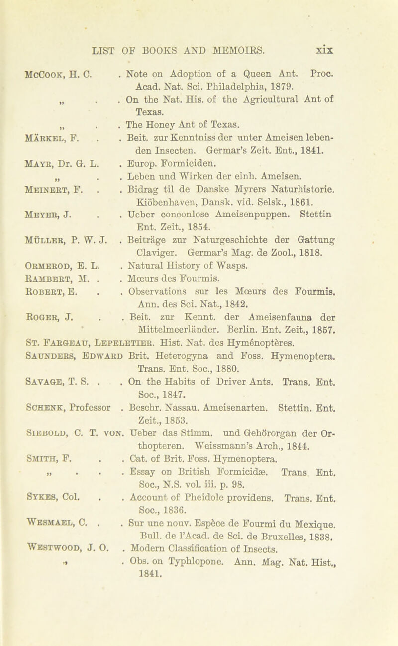 McCook, H. C. . Note on Adoption of a Queen Ant. Proc. Acad. Nat. Sci. Philadelphia, 1879. l» . On the Nat. His. of the Agricultural Ant of Texas. „ . . The Honey Ant of Texas. Markel, F. . . Beit, zur Kenntniss der unter Ameisen leben- Hayr, Dr. G. L. 11 • den Insecten. Germar’s Zeit. Ent., 1841. . Europ. Formiciden. . Leben und Wirken der einh. Ameisen. Meinert, F. . Bidrag til de Danske Myrers Naturhistorie. Kiobenhaven, Dansk. vid. Selsk., 1861. Meyer, J. . Ueber conconlose Ameisenpuppen. Stettin Ent. Zeit., 1864. MBller, P. W. J. . Beitrage zur Naturgeschichte der Gattung Claviger. Germar’s Mag. de Zool., 1818. Ormerod, E. L. Rambert, M. . Robert, E. . Natural History of Wasps. . Moeurs des Fourmis. . Observations sur les Moeurs des Fourmis. Ann. des Sci. Nat., 1842. Roger, J. . Beit, zur Kennt. der Ameisenfauna der Mittelmeerlander. Berlin. Ent. Zeit., 1867. St. Fargeau, Lepeletier. Hist. Nat. des Hymenopthres. Saunders, Edward Brit. Heterogyna and Foss. Hymenoptera. Savage, T. S. . Trans. Ent. Soc., 1880. . On the Habits of Driver Ants. Trans, Ent. Soc., 1847. Schenk, Professor . Beschr. Nassau. Ameisenarten. Stettin. Ent. Zeit., 1853. Siebold, C. T. von. Ueber das Stimm. und Gehororgan der Or- Smith, F. thopteren. Weissmann’s Arch., 1844. . Cat. of Brit. Foss. Hymenoptera. 11 • • . Essay on British Formicidse. Trans Ent. Soc., N.S. vol. iii. p. 98. Sykes, Col. . Account of Pheidole providens. Trans. Ent. Soc., 1836. Wesmael, C. . . Sur une nouv. Espfece de Fourmi du Mexique. Bull, de l’Acad. de Sci. de Bruxelles, 1838. Westwood, J. 0. . Modem Classification of Insects. >1 . Obs. on Typhlopone. Ann. Mag. Nat. Hist., 1841.