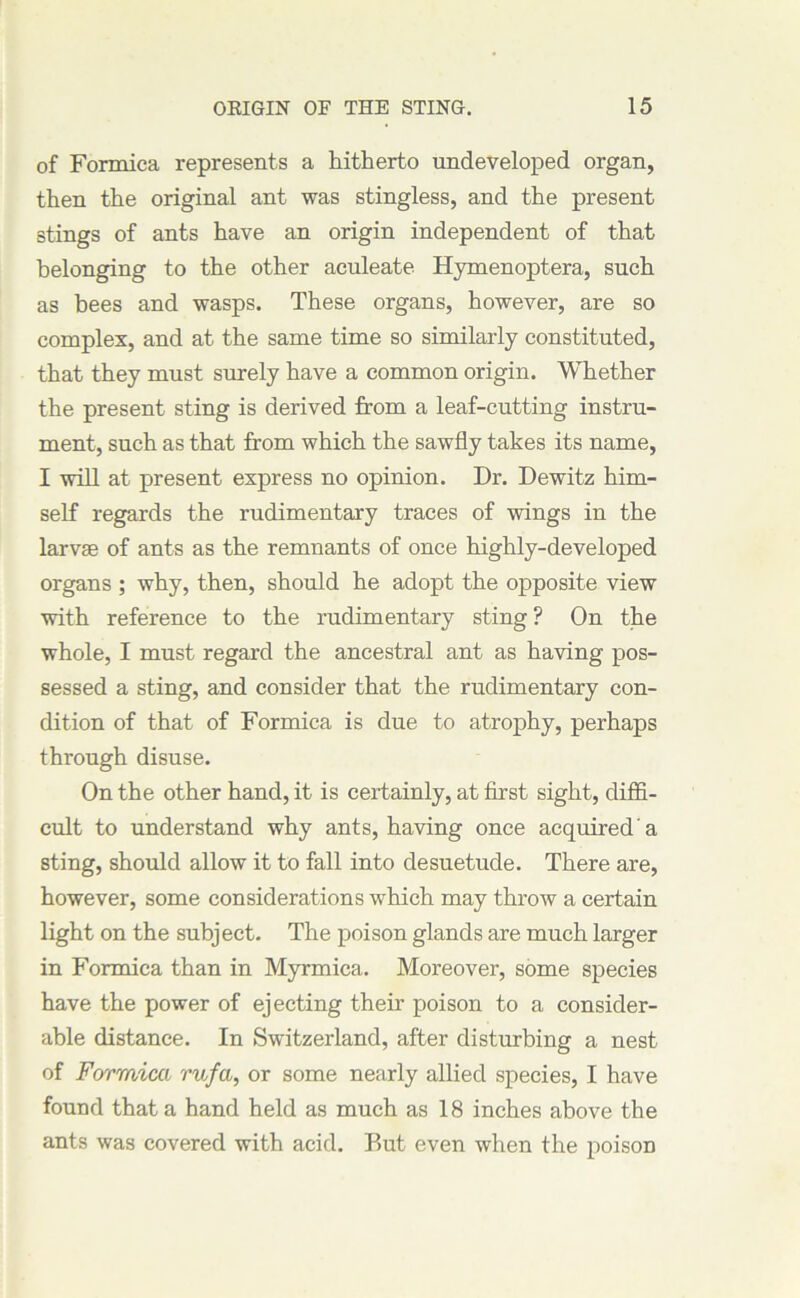 of Formica represents a hitherto undeveloped organ, then the original ant was stingless, and the present stings of ants have an origin independent of that belonging to the other aculeate Hymenoptera, such as bees and wasps. These organs, however, are so complex, and at the same time so similarly constituted, that they must surely have a common origin. Whether the present sting is derived from a leaf-cutting instru- ment, such as that from which the sawfly takes its name, I will at present express no opinion. Dr. Dewitz him- self regards the rudimentary traces of wings in the larvse of ants as the remnants of once highly-developed organs ; why, then, should he adopt the opposite view with reference to the rudimentary sting? On the whole, I must regard the ancestral ant as having pos- sessed a sting, and consider that the rudimentary con- dition of that of Formica is due to atrophy, perhaps through disuse. On the other hand, it is certainly, at first sight, diffi- cult to understand why ants, having once acquired a sting, should allow it to fall into desuetude. There are, however, some considerations which may throw a certain light on the subject. The poison glands are much larger in Formica than in Myrmica. Moreover, some species have the power of ejecting their poison to a consider- able distance. In Switzerland, after disturbing a nest of Formica rufa, or some nearly allied species, I have found that a hand held as much as 18 inches above the ants was covered with acid. But even when the poison