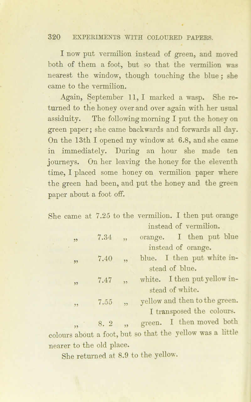 I now put vermilion instead of green, and moved both of them a foot, but so that the vermilion was nearest the window, though touching the blue; she came to the vermilion. Again, September 11,1 marked a wasp. She re- turned to the honey over and over again with her usual assiduity. The following morning I put the honey on green paper; she came backwards and forwards all day. On the 13th I opened my window at 6.8, and she came in immediately. During an horn she made ten journeys. On her leaving the honey for the eleventh time, I placed some honey on vermilion paper where the green had been, and put the honey and the green paper about a foot off. She came at 7.25 to the vermilion. I then put orange instead of vermilion. „ 7.34 55 orange. I then put blue instead of orange. „ 7.40 55 blue. I then put white in- stead of blue. „ 7.47 55 white. I then put yellow in- stead of white. „ 7.55 55 yellow and then to the green. I transposed the colours. 8. 2 ,, U. - 55 green. I then moved both colours about a foot, but so that the yellow was a little nearer to the old place. She returned at 8.9 to the yellow.