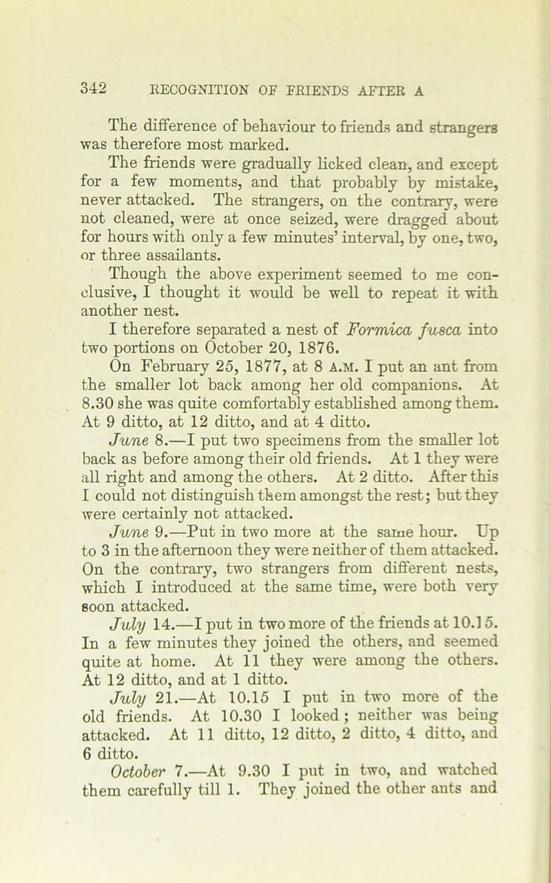 The difference of behaviour to friends and strangers was therefore most marked. The friends were gradually Licked clean, and except for a few moments, and that probably by mistake, never attacked. The strangers, on the contrary, were not cleaned, were at once seized, were dragged about for hours with only a few minutes’ interval, by one, two, or three assailants. Though the above experiment seemed to me con- clusive, I thought it would be well to repeat it with another nest. I therefore separated a nest of Formica fusca into two portions on October 20, 1876. On February 25, 1877, at 8 a.m. I put an ant from the smaller lot back among her old companions. At 8.30 she was quite comfortably established among them. At 9 ditto, at 12 ditto, and at 4 ditto. June 8.—I put two specimens from the smaller lot back as before among their old friends. At 1 they were all right and among the others. At 2 ditto. After this I could not distinguish them amongst the rest; but they were certainly not attacked. June 9.—Put in two more at the same hour. Up to 3 in the afternoon they were neither of them attacked. On the contrary, two strangers from different nests, which I introduced at the same time, were both very soon attacked. July 14.—I put in two more of the friends at 10.15. In a few minutes they joined the others, and seemed quite at home. At 11 they were among the others. At 12 ditto, and at 1 ditto. July 21.—At 10.15 I put in two more of the old friends. At 10.30 I looked ; neither was being attacked. At 11 ditto, 12 ditto, 2 ditto, 4 ditto, and 6 ditto. October' 7.—At 9.30 I put in two, and watched them carefully till 1. They joined the other ants and