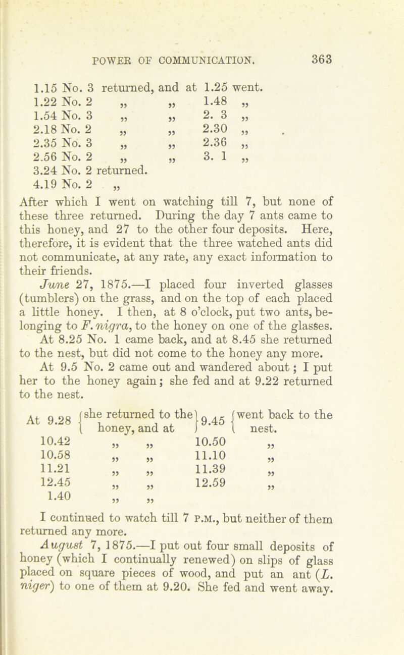1.15 No. 3 returned, and at 1.25 went, 1.22 No. 2 99 99 1.48 99 1.54 No. 3 99 99 2. 3 99 2.18 No. 2 99 99 2.30 99 2.35 No. 3 99 99 2.36 99 2.56 No. 2 99 99 3. 1 99 3.24 No. 2 returned. 4.19 No. 2 99 After -which I went on watching till 7, but none of these three returned. During the day 7 ants came to this honey, and 27 to the other four deposits. Here, therefore, it is evident that the three watched ants did not communicate, at any rate, any exact information to their friends. June 27, 1875.—I placed four inverted glasses (tumblers) on the grass, and on the top of each placed a little honey. I then, at 8 o’clock, put two ants, be- longing to F. nigra, to the honey on one of the glasses. At 8.25 No. 1 came back, and at 8.45 she returned to the nest, but did not come to the honey any more. At 9.5 No. 2 came out and wandered about; I put her to the honey again; she fed and at 9.22 returned to the nest. went back to the nest. 99 99 99 99 I continued to watch till 7 p.m., but neither of them returned any more. August 7, 1875.—I put out four small deposits of honey (which I continually renewed) on slips of glass placed on square pieces of wood, and put an ant (L. niger) to one of them at 9.20. She fed and went away. At 9.28 j she returned to the ( honey, and at 9.45 10.42 99 99 10.50 10.58 99 99 11.10 11.21 99 99 11.39 12.45 99 99 12.59 1.40 99 99